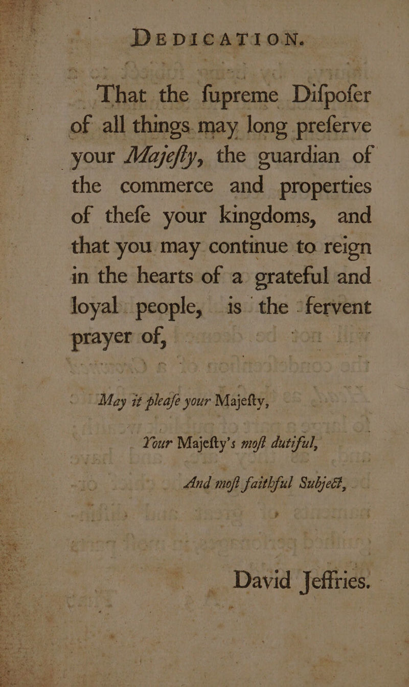 Dspicarion. “That. the en Difhoter of all things. may long preferve your Majefly, the guardian of the commerce and properties of thefe your kingdoms, and that you may continue to reign in the hearts of a grateful and loyal people, is. “the : set age re on Moy it pha your Majefty, Your Majefty’s moff dutiful, And moft faithful Subjell, 4 _ David Jeffries. —