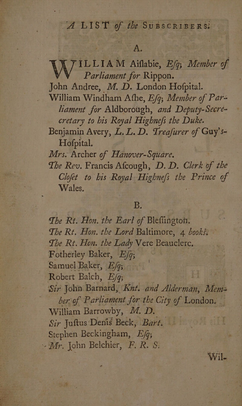 A, eg K FYILLIAM Aiflabie, B/g; Member of Parliament for Rippon. John Andree, M. D. London Hofpital. William Windham A the, E/g; Member of Par- lament for Aldborough, and Deputy-Secre- cretary to bis Royal Highnefs the Duke. Benjamin Avery, L.L.D. Treafurer of Guy’ Sq Hofpital. | Mrs. Archer of Hanover-Square. The Rev. Francis Afcough, D. D. Clerk if the Clofet to bis Royal Highnefs the Prince of Wales. Ds The Rt. Hon. the Earl of Bleflington. The Rt. Hon, the Lord Baltimore, 4 books The Rt. Hon. the Lady Vere Beauclerc. Fotherley Baker, E/q; Samuel Baker, E/g; Robert Balch, E/q; | L aaa _ Szr John. parlaba: Knut. and AF Mem berson Parliament Jor the City of London. : William Barrowby, M, D. Sir Juftus: Denis Beck, Bart; Stephen Beckingham, Ej; ‘Mr, John Belchier, F. R. S: Wile