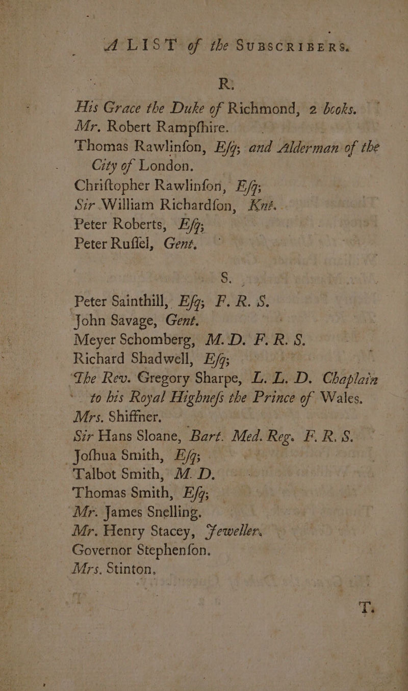pnt Ri His Grace the Duke of Richmond, 2 dcoks. Mr, Robert Ramphhire. ? Thomas Rawlinfon, E/g; and Aldean of the City of London. Chriftopher Rawlinfon, E/j; Szr William Richardfon, Kyé.. Peter Roberts, E/9; | Peter Ruffel, Gent, — 5. Peter Sainthill, Ef; F. R. ‘. John Savage, Gent. Meyer Schomberg, M.D. F. R. 8. Richard Shadwell, Ey; ‘The Rev. Geedaryi Sharpe, L. i DD, “Chaplain ' to his Royal Highnefs the Prince of Wales. Mrs. Shiffner. Sir Hans Sloane, Bart. ue Reg. reg 5. _Jofhua Smith, E/; Talbot Smith, MZ. D. ‘Thomas Slit Eq; Mr. James Snelling. Mr. Henry Stacey, Feweller. Governor Stephenfon. Mrs, Stinton, Ti