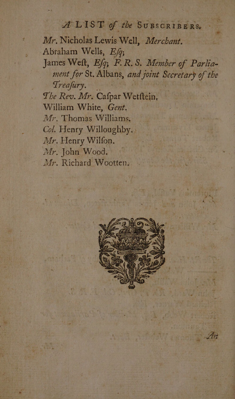 Mr, Nicholas Lewis Well, Merchant. si Abraham Wells, EG; | James Weft, Eg; F.R.S. Member of Parlia- ment for St. Albans, and joint ‘ieee of the Treafury. The Rev. Mr. Cafpar Wettftein, William White, Gent. Mr. Thomas Williams, Col. Henry Willoughby.. Mr. Henry Wilfon. Mr. John Wood. ) Mr. Richard Wootten. | ‘ ’ 5 ll :