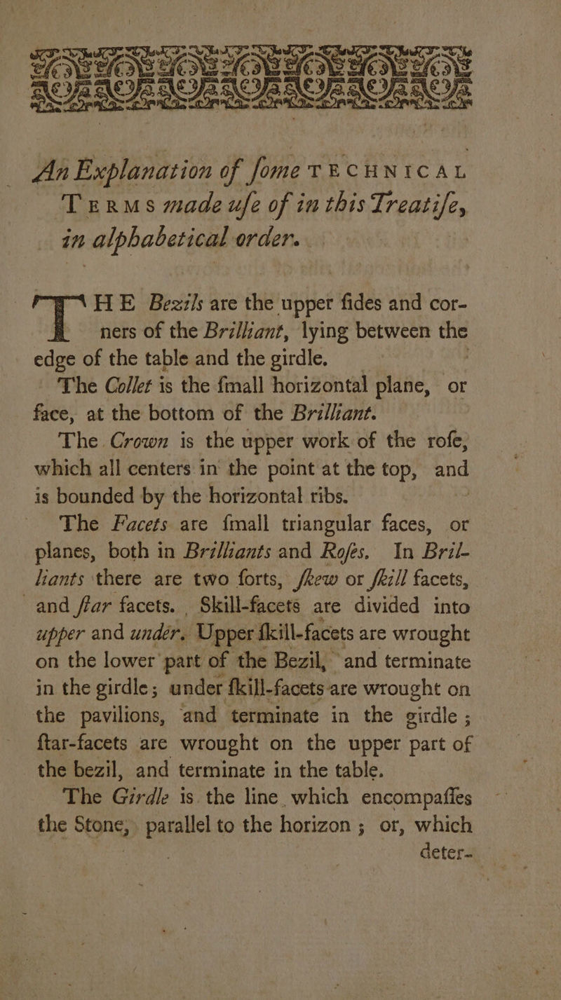 er re. OG pee ot An pit of fome TECHNICAL Terms made ufe of in this Treatife, in alphabetical order. HE Bezz/s are the upper fides and cor- ners of the Bri/iant, lying between tf edge of the table and the girdle. The Collet is the fmall horizontal plane, or face, at the bottom of the Brillant. The Crown is the upper work of the rofe, which all centers. in the point at the top, ep is bounded by the horizontal ribs. The Facets are {mall triangular faces, or planes, both in Bri/iants and Rofes. In Bril- liants there are two forts, /kew or fkill facets, and ffar facets. Skill-facets ate divided into upper and under, Upper f fkill-facets are wrought on the lower’ part of the Bezil, and terminate in the girdle; under f{kill-facets are wrought on the pavilions, and terminate in the girdle ; ftar-facets are wrought on the upper part of the bezil, and terminate in the table. The Girdle is the line, which encompatftes the SOAS parallel to the horizon ; or, which deter-