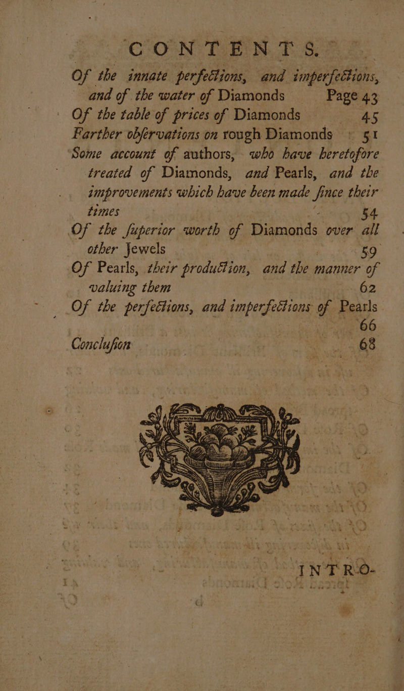 Of the innate per feltions, and ‘imperfettions, | and of the water of Diamonds _— Page 43 Of the table of prices of Diamonds ee Farther obfervations on rough Diamonds » 51 Some account of authors, who have Hrefofire treated of Diamonds, and Pearls, and the improvements which have been made fi nce their times 54 Of the fuperior worth of Pikcaends over all other jewels < 50 Of Pearls, their bode an and sii manner of valuing them , 62 Of the perfettions, and imperfections of Pearls. see OO Conclufion | ails. gab