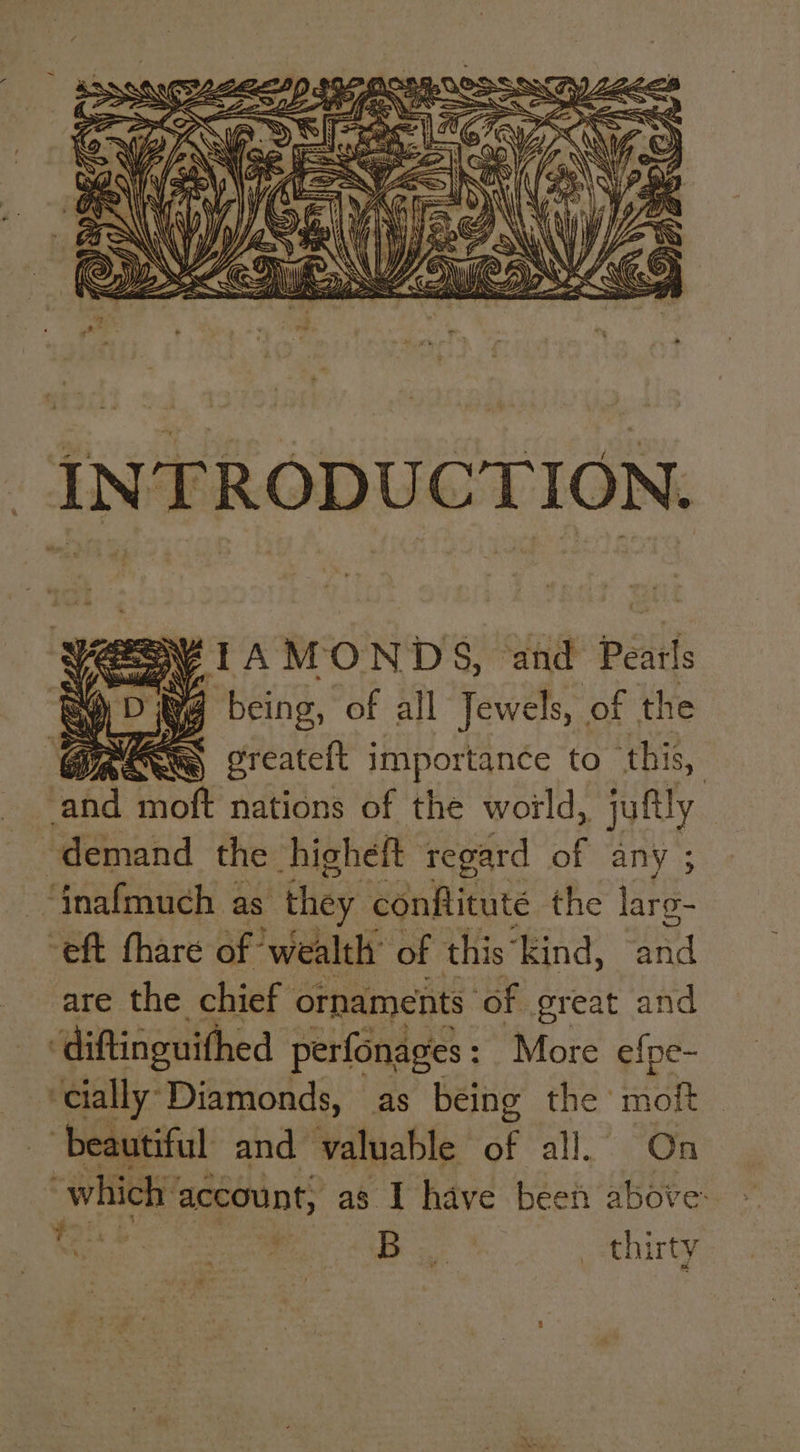 VS TA MONDS, and Pearls ® Dig being, of all Jewels, of the Cyr : oreateft importance to this, raid thott nations of the world, juftly — demand the higheft regard ae any ; -“fnafmuch as they conftituté the laro- “eft thare of ‘wealth of this “kind, oe are the chief ornaments ‘of great and ‘diftinguithed perfonages: More efpe- ‘cially Diamonds, as being the moft beautiful and valuable of all. On which account, as I have been above: tes 1 eae : ee | thirty 1, ae