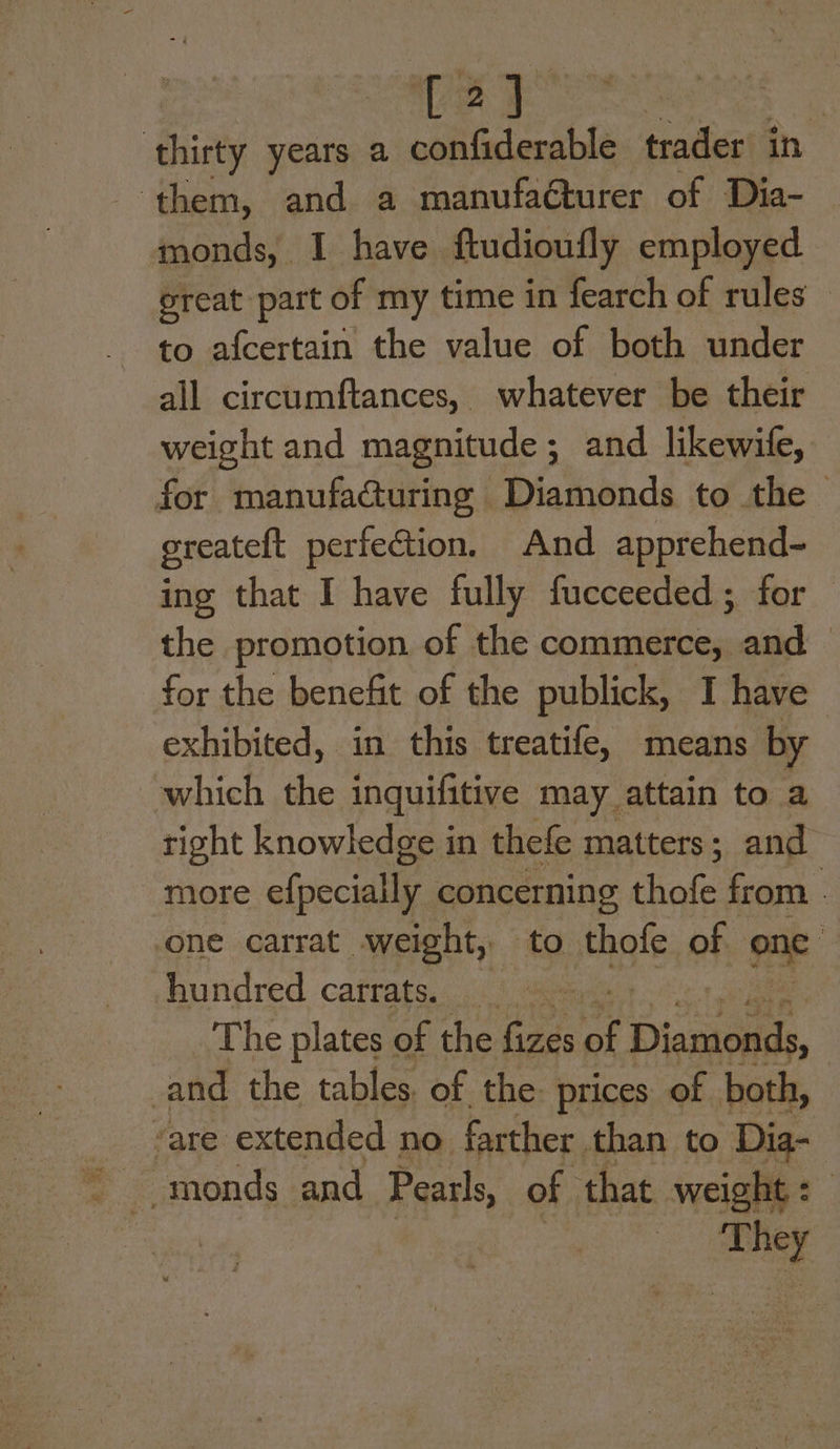 TA) ‘thirty years a confiderable. trader in ‘them, and a manufacturer of Dia- monds, I have ftudioufly employed great part of my time in fearch of rules to afcertain the value of both under all circumftances, whatever be their weight and magnitude; and likewile, for manufa@uring Diamonds to the - greateft perfection. And apprehend- ing that I have fully fucceeded; for the promotion of the commerce, and for the benefit of the publick, I have exhibited, in this treatife, means by which the inquifitive may attain to a right knowledge in thefe matters; and more efpecially concerning thofe from - one carrat weight, to thofe La) = hundred carrats. and the cables “Of. ts prices of piel vare extended no farther than to Dia- -monds_ and Pearls, of that weight: oS