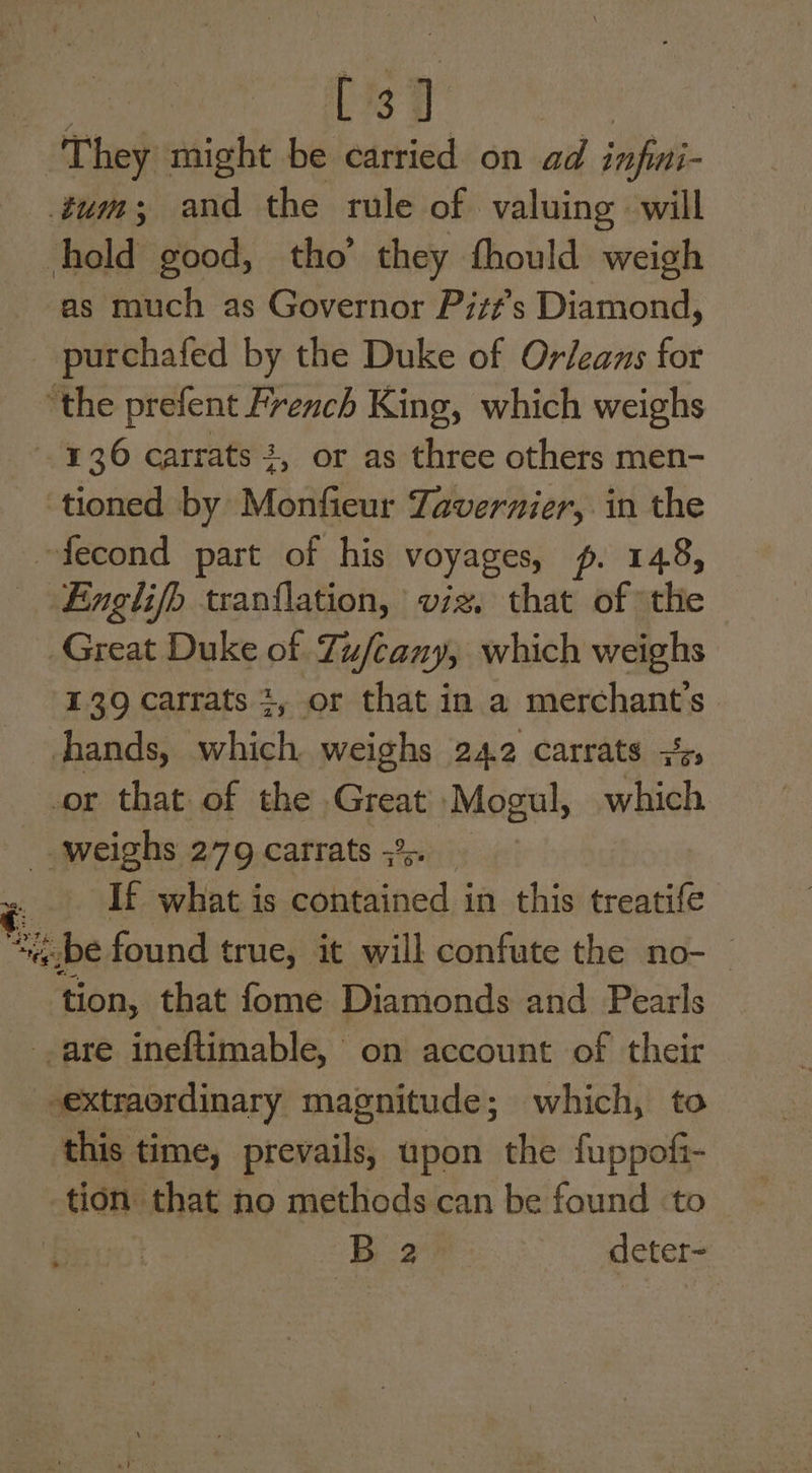 IMs ) - They might be carried on ad infini- tum; and the rule of valuing will hold good, tho’ they thould weigh as much as Governor Pitt's Diamond, _ purchafed by the Duke of Orleans for ‘the prefent French King, which weighs 136 carrats +, or as three others men- ‘tioned by Monfieur Tavernier, in the ~fecond part of his voyages, p. 148, finglifb tranflation, viz. that of *the Great Duke of Tu/cany, which weighs 139 carrats 2, or that in a merchant's hhands, which weighs 242 carrats + or that of the Great Mogul, which weighs 279 carrats 5% If what is contained in this treatife ae be found true, it will confute the no- tion, that fome Diamonds and Pearls are ineftimable, on account of their extraordinary magnitude; which, to this time, prevails, upon the fuppofi- tion that no methods can be found ‘to : Ba deter- i *