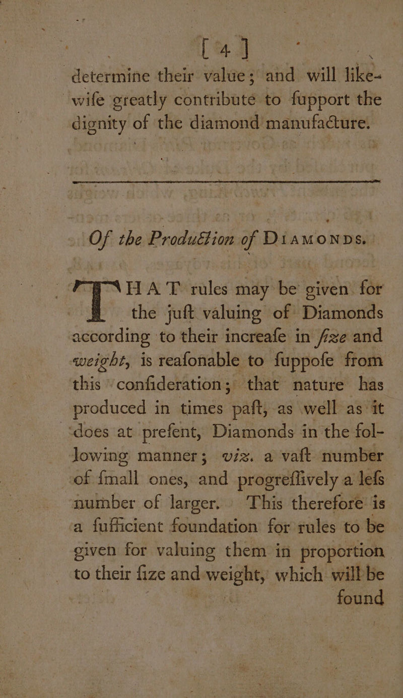 > ee eee determine their value; and will like- wife greatly cineribate to fupport the dignity oF the diamond! manufacture. — the Produttion Diawonos | . HA T rules may be’ given. for T the juft valuing of Diamonds according to their increafe in fze and weight, is reafonable to fuppofe from this confideration,; that nature has produced in times spaly as well as it ‘does at prefent, Diamonds in the fol- _ Jowing manner; viz. a vaft number cof {mall ones, and progreffively a lefs number of larger. This therefore’ is a fufficient foundation for rules to be siven for valuing them in proportion to their fize and. “eh aty which will be sae