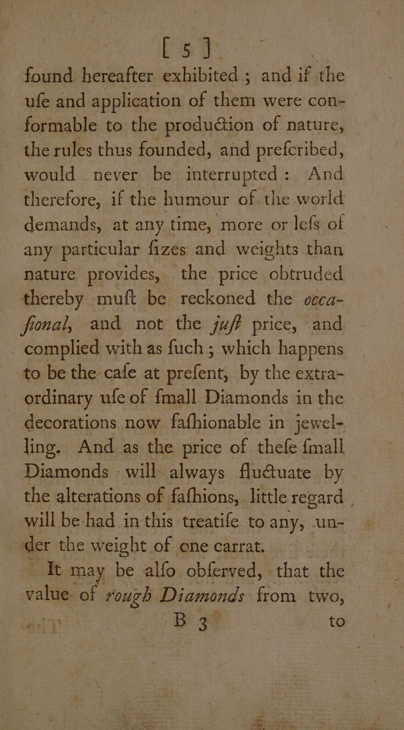 found hereafter wohibiteds s and if the ufe and application of them were con- formable to the production of nature, the rules thus founded, and prefcribed, would never be interrupted: And therefore, if the humour of. the world demands, at any time, more or lefs of any particular fizes and weights than nature provides, the price obtruded thereby muft be reckoned the ceca- fronal, and not the juf? price, and | complied with as fuch ; which happens -to be the cafe at piclents by the extra- ordinary ufe of {mall Diamonds:in the » decorations now fafhionable in jewel- ling. And as the price of thefe {mall Diamonds will always flu@uate by the alterations of fafhions, little regard will be-had in this treatife to any, un- “der the weight of one carrat, Tt may i alfo obferved, that the alti of rough Diamonds from two, ty B= to Hi :