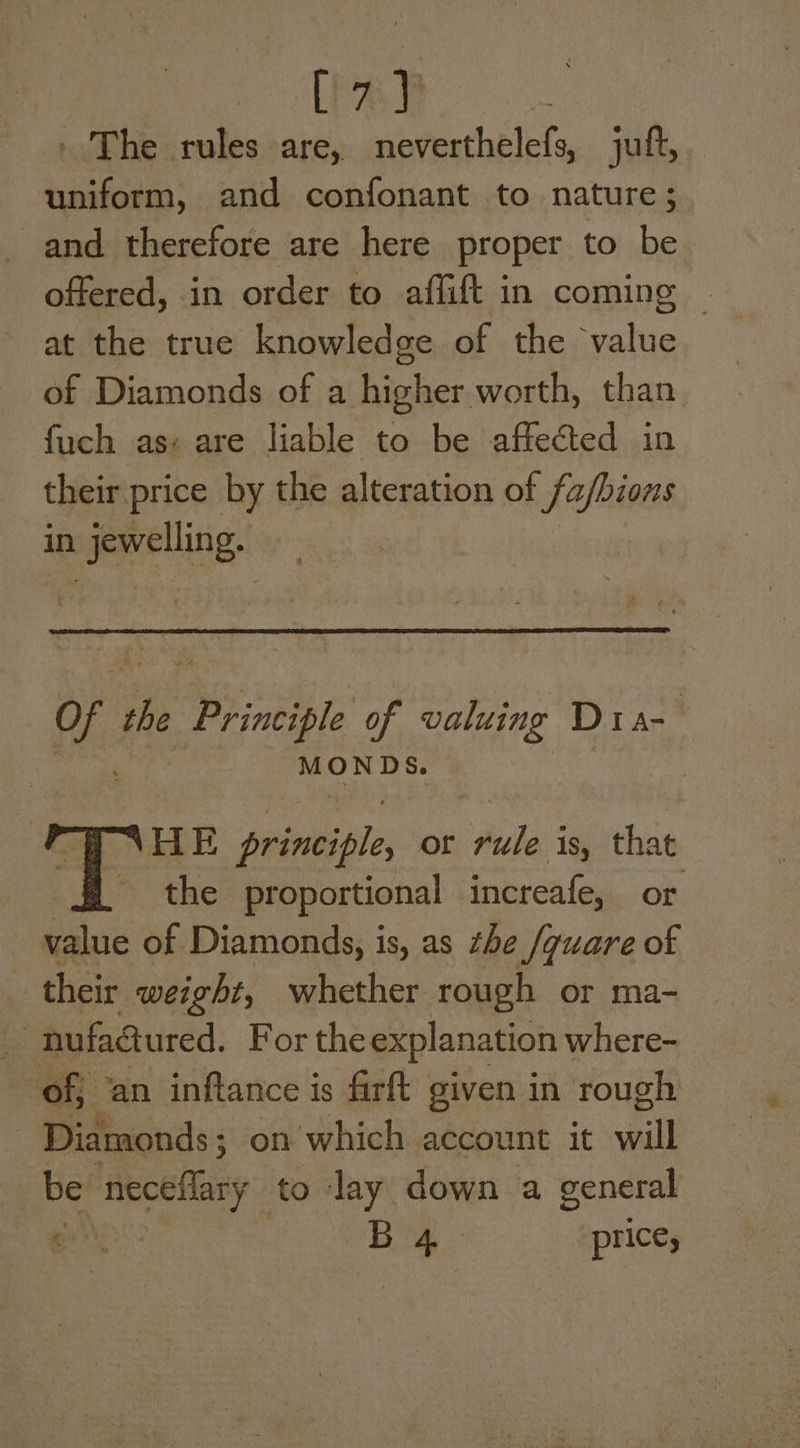 tod - The rules are, navecthelets jut, uniform, and confonant to nature; and therefore are here proper to be offered, in order to affift in coming — at the true knowledge of the value of Diamonds of a higher worth, than fuch as« are liable to be affected in their price by the alteration of fafbions in _Jewelling. of Os Principle of valuing Dra- MONDS. HE seile, or hese that | the proportional increafe, or value of Diamonds, is, as the /guare of their weight, whether rough or ma- a: nufaaured. For the explanation where- : off ‘an inftance is firft given in rough Diamonds; on which account it ail : be neceflary to lay down a general | B 4 price,