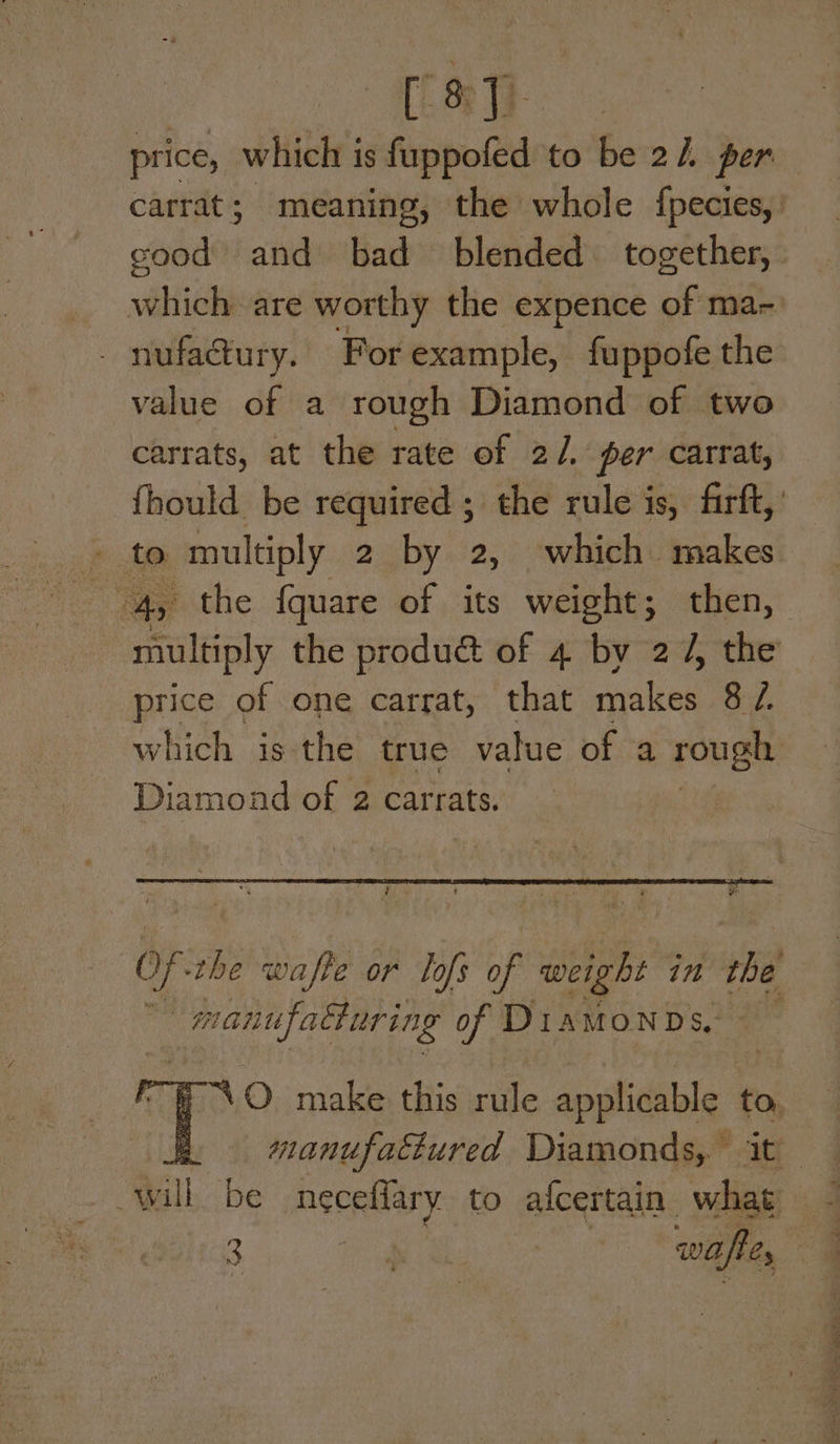 [ } 8° 13 : price, which is fuppofed to be 21 per carrat; meaning, the whole fpecies,' cood and bad blended together, viel are worthy the expence of ma- - nufactury. For example, fuppofe the value of a rough Diamond of two carrats, at the rate of 2/, per carrat, {hould be required ; the rule is, firft,’ » te multiply 2 by 2, which makes ae Ay the {quare of its weight; then, multiply the produé& of 4 by 27, the price of one carrat, that makes 8 7, which is the true value of a rough Diamond of 2 carrats. cre fis ie “ny ee PS Of -the wafte or Lofs of weight in the a manufatiuring of Diamonds, ff <O make this ride applicable > & ~— manufattured Diamonds, it will be neceflary to alcertain de _ 3 og wtf “sl