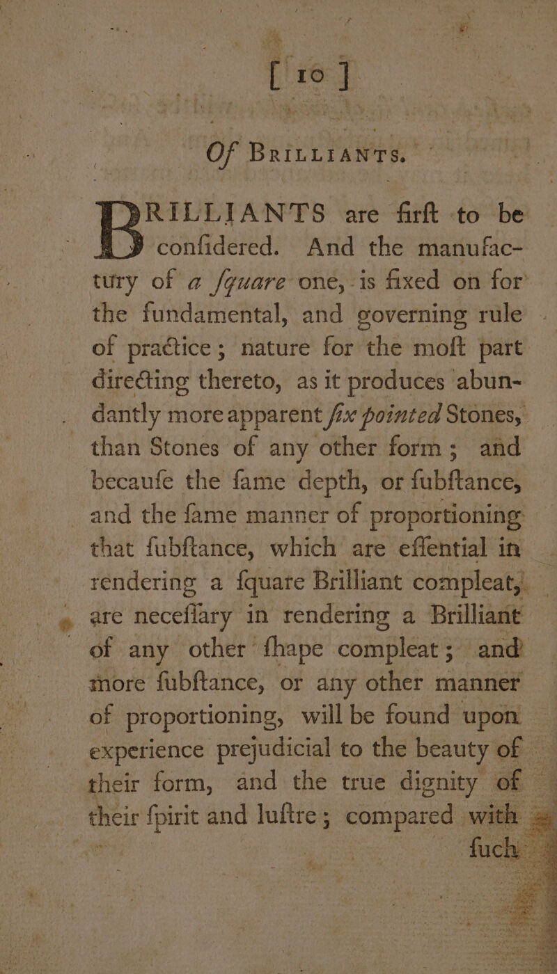 py ae i i AE, Se ath o [ ‘ Ps “ihe ‘ ‘ Ti = | pha 4 , Of BrILLIANTS. ~ PRILLIANTS are firft to be A» confidered. And the manufac- tury of @ /guare one, is fixed on for’ the fundamental, and governing rule of practice; nature for the moft part directing thereto, as it produces abun- dantly more apparent fix pointed Stones, than Stones of any other form; and becaufe the fame depth, or fatitneel and the fame manner of proportioning that fubftance, which are effential in rendering a {quare Brilliant compleat, are neceffary in rendering a Brilliant of any other fhape compleat; and more fubftance, or any other manner of proportioning, will be found upon experience prejudicial to the beauty of a their form, and the true dignity of oS {pirit and luftre ; gg, with .