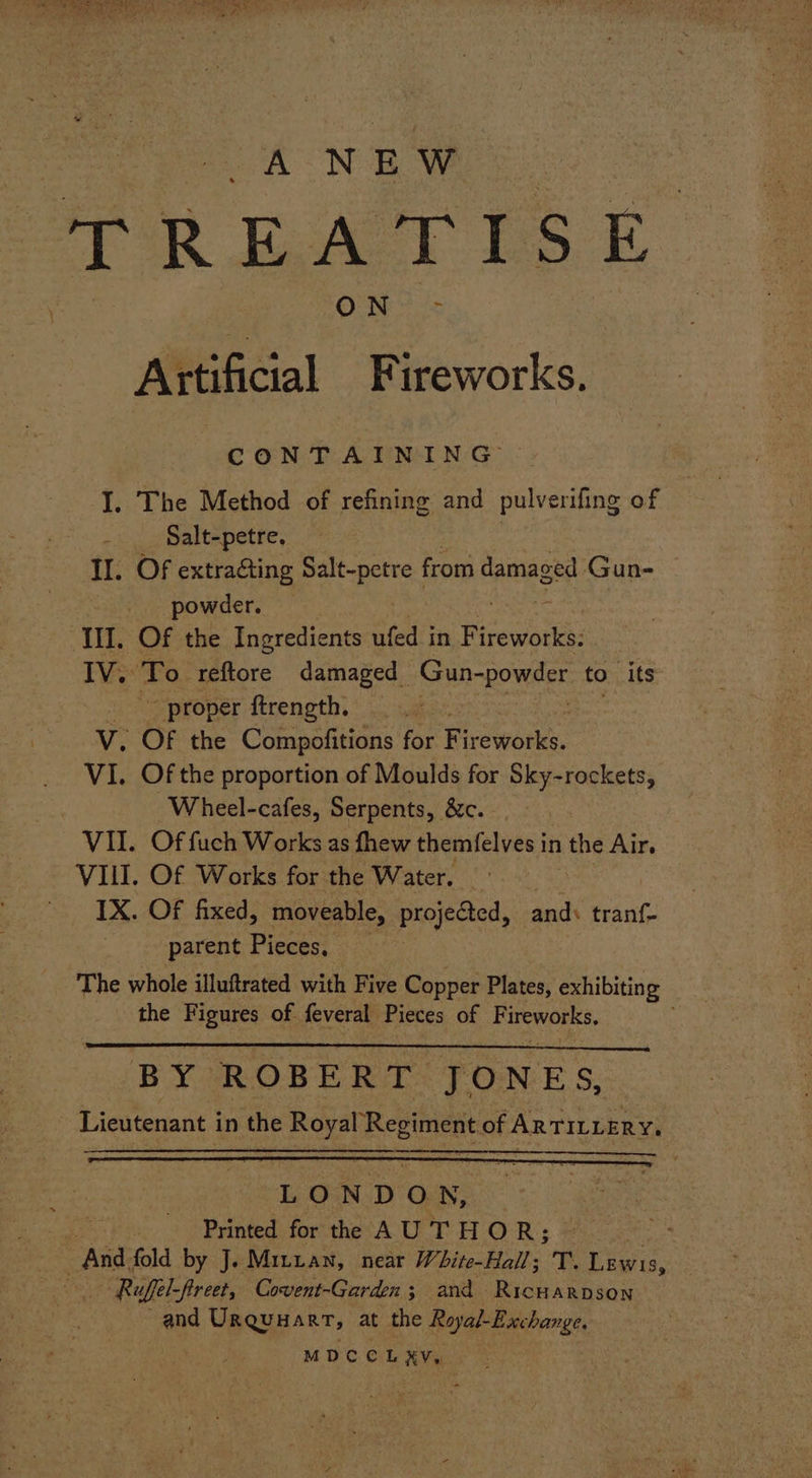 AN E Ww ay REATI S i | ON? = Artificial Fireworks. CONTAINING I. The Method of refining and pulverifing of h Salt-petre. II. Of extracting es from damaged Gun- powder. ap III. Of the Ingredients ufed in Fi ireworks: IV. ‘To reftore damaged ghar to its _ proper ftrength, V. OF the Compofitions for Fireworks. VI. Of the proportion of Moulds for Sky-rockets, Wheel-cafes, Serpents, &c. VII. Of fuch Works as fhew themfelves in | the Air, VII. Of Works for the Water. | IX. Of fixed, moveable, projected, and: tranf- parent Pieces, : The whole illuftrated with Five Copper Plates, exhibiting the Figures of feveral Pieces of re BY ROBERT JONES, Lieutenant in the Royal Regiment of ARTILLERY,