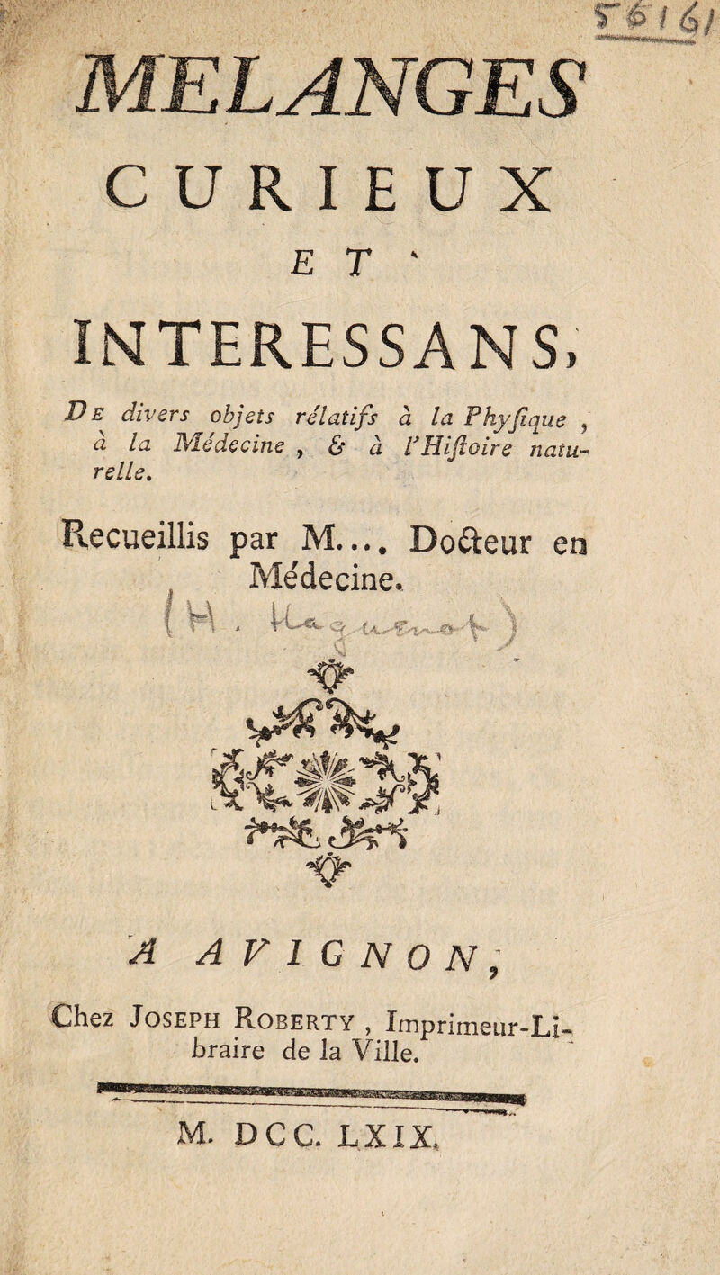 MELANGES CURIEUX E T ' INTERESSANS, Ve divers objets relatifs à la Phyfique , à la Médecine , & à VHifoire natu¬ relle. Recueillis par M.... Dofteur en Médecine. ( H , VCe-o ) , Au A AVIGNON, Chez Joseph Robert y , Imprimeur-Li¬ braire de la Ville. M. DCC. LXIX.