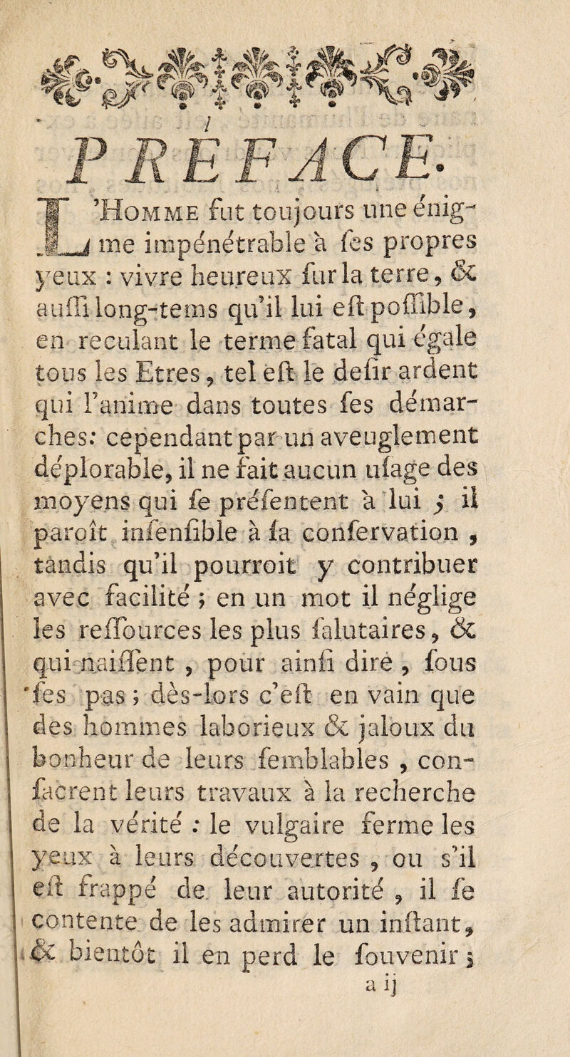 ffiJ'Va? F< PREFACE- Î’Homme fut toujours uneénig- ,j me impénétrable à fes propres yeux : vivre heureux fur la terre, & atiffi long-tems qu’il lui eftpoflible, en reculant le terme fatal qui égale tous les Etres, tel eft le delîr ardent qui l’anime dans toutes fes démar¬ ches: cependant par un aveuglement déplorable, il ne fait aucun uiage des moyens qui fe préfentent a lui j il paraît infenfible à fa confervation , tandis qu’il pourroit y contribuer avec facilité ; en un mot il néglige les reffources les plus falutaires, & qui unifient , pour ainfî dire , fous 'fes pas ; dès-lors c’eft en vain que des hommes laborieux & jaloux du bonheur de leurs femblables , con- facrent leurs travaux à la recherche de la vérité : le vulgaire ferme les yeux à leurs découvertes , ou s’il eit frappé de leur autorité , il fe contente de les admirer un inftant, ■& bientôt il en perd le fouvenir 3 aiJ