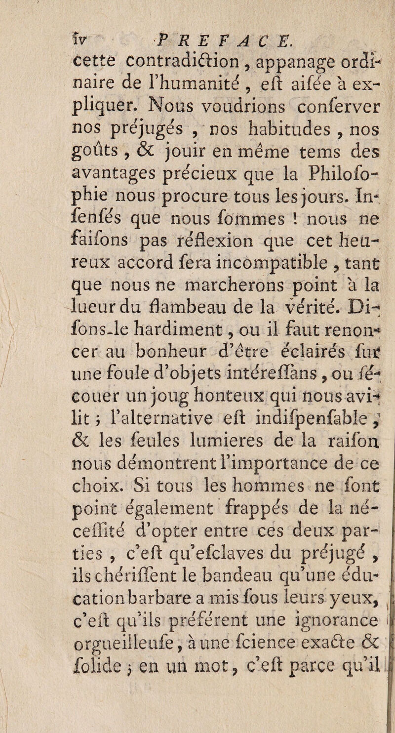 cette contradiction , appanage ordi¬ naire de l’humanité , eft aifée à ex¬ pliquer. Nous voudrions conferver nos préjugés , nos habitudes , nos goûts , & jouir en même tems des avantages précieux que la Philofo- phie nous procure tous les jours. In- fenfés que nous femmes ! nous ne faifons pas réflexion que cet heu¬ reux accord fera incompatible , tant que nous ne marcherons point à la lueur du flambeau de la vérité. Di- fons.le hardiment, ou il faut renon-4 cer au bonheur d’être éclairés fur une foule d’objets intérefïàns, ou fé- couer un joug honteux qui nous avi-t lit ; l’alternative eft indifpenfable, & les feules lumières de la raifon nous démontrent l’importance de ce choix. Si tous les hommes ne font point également frappés de la né- ceffité d’opter entre ces deux par¬ ties , c’eft qu’efclaves du préjugé , ils chériflent le bandeau qu’une édu¬ cation barbare a mis fous leurs yeux, c’eft qu’ils préfèrent une ignorance orgueilleufe, aune fcience exafte & folide 3 en un mot, c’eft parce qu’il