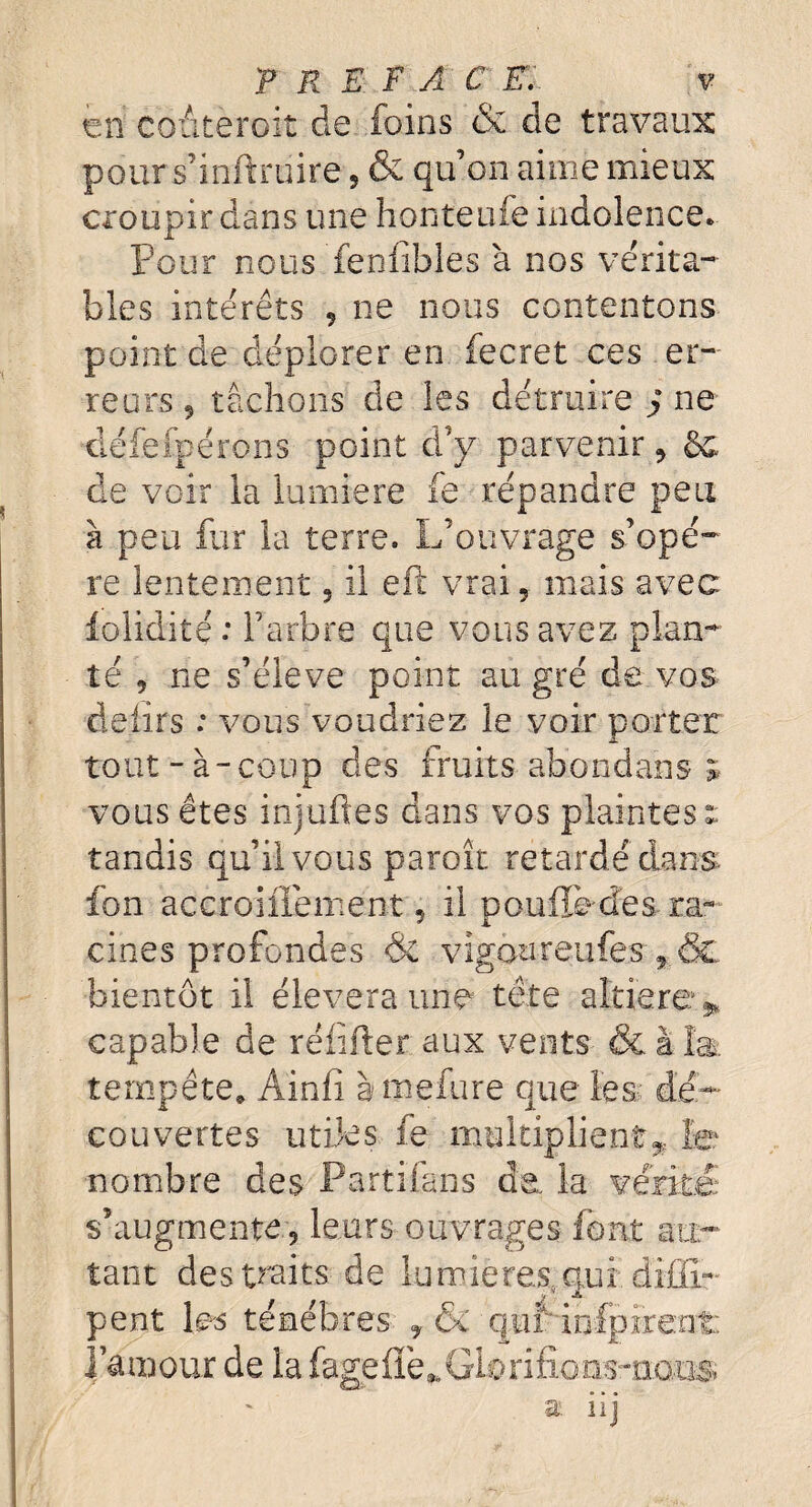 T R E F A C E. v kti coâteroit de foins & de travaux pour s’inftruire, & qu’on aime mieux croupir dans une honteufe indolence. Pour nous fenlibles à nos vérita¬ bles intérêts , ne nous contentons point de déplorer en fecret ces er¬ reurs, tâchons de les détruire J ne défefpérons point d’y parvenir, &. de voir la lumière fe répandre peu à peu fur la terre. L’ouvrage s’opè¬ re lentement, il eft vrai, mais avec iolidité : l’arbre que vous avez plan¬ té , ne s’élève point au gré de vos délits : vous voudriez le voir porter tout-à-coup des fruits abondons * vous êtes injufies dans vos plaintes î tandis qu’il vous paroît retardé dans Ion accroiiiement, il pouffe-des ra¬ cines profondes & vigoureufes , & bientôt il élevera une tête altière* capable de réfifter aux vents & à la: tempête» Ainfi à mefure que les.:: dé¬ couvertes utiles fe multiplient* le nombre des Parti fans de la vérité s’augmente , leurs ouvrages font au¬ tant des traits de lumières,qui diffi- pent \&s ténèbres , & ' quf infpirent: l’amour de la fageflè^ülorifions-oaus a. iij