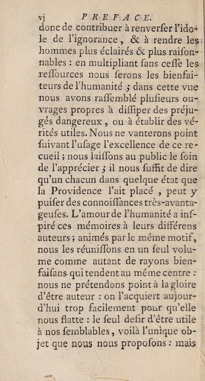 vj PREFACE. donc de contribuer à renverfer Fido^ \ le de l’ignorance 5 & à rendre les hommes plus éclairés & plus raifon- nables : en multipliant fans cefTe les reffources nous ferons les bienfai¬ teurs de l’humanité j dans cette vue nous avons raflemblé plufieurs ou¬ vrages propres à diffiper des préju¬ gés dangereux 9 ou à établir des vé¬ rités utiles. Nous ne vanterons point fuivant l’ufage l’excellence de ce re¬ cueil ; nous briffons au public le foin de l’apprécier j il nous fuffit de dire qu’un chacun dans quelque état que la Providence l’ait placé , peut y puifer des connoiffances très-avanta¬ ge afes. L’amour de l’humanité a inf- piré ces mémoires à leurs différens auteurs ; animés parle même motif* nous les réunifions en un feul volu¬ me comme autant de rayons bien- faifans* qui tendent au même centre ; nous ne prétendons pointa la gloire d’être auteur : on l’acquiert aujour¬ d’hui trop facilement pour qu’elle nous flatte : le feul deflr d’être utile à nos fernblables, voilà l’unique ob¬ jet que nous nous propofons : mais