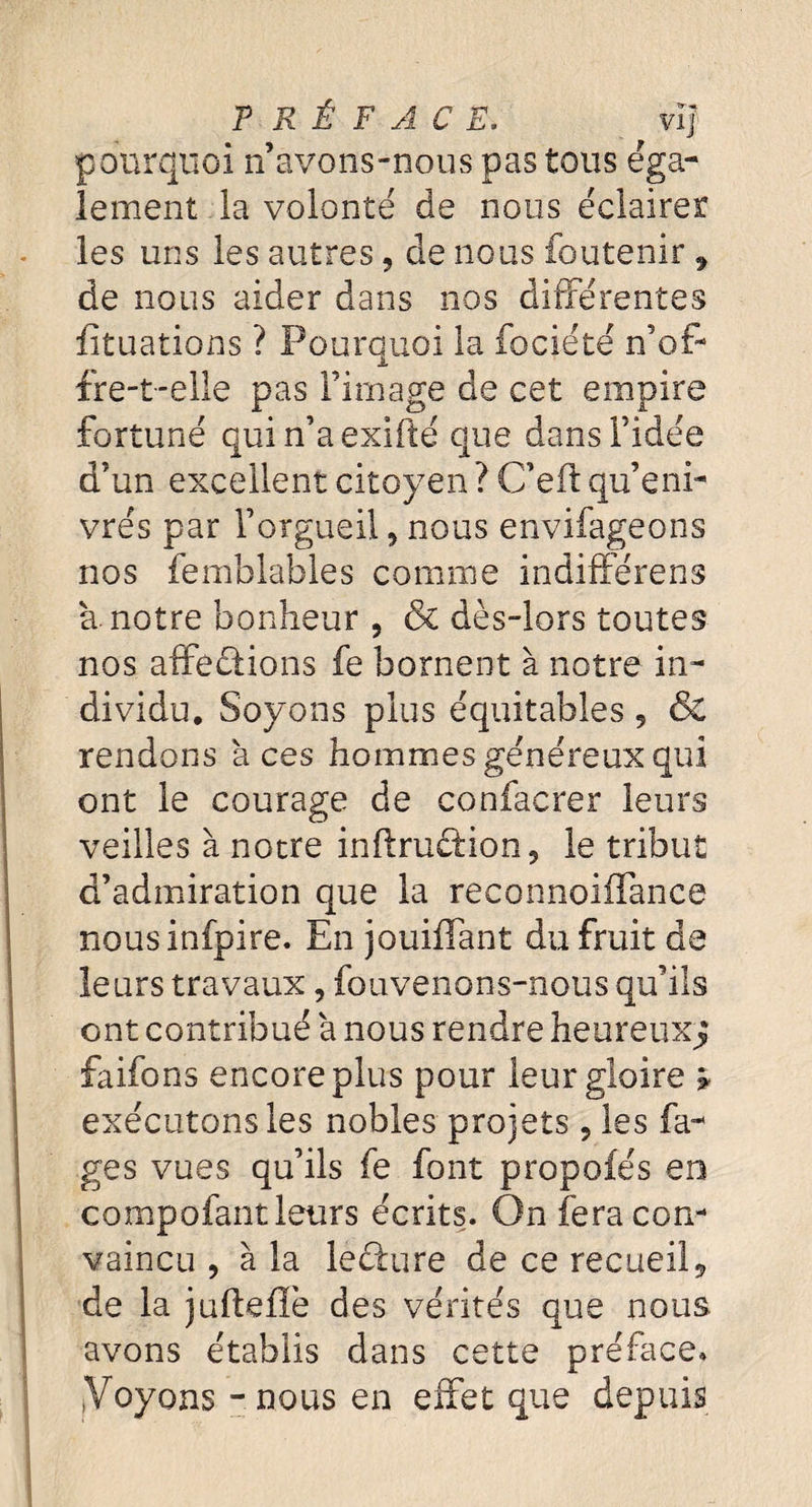 PRÉFACE. vif pourquoi n’avons-nous pas tous éga¬ lement la volonté de nous éclairer les uns les autres 9 de nous foutenir 9 de nous aider dans nos différentes fîtuations ? Pourquoi la fociété n’of¬ fre-t-elle pas l’image de cet empire fortuné quin’aexîfté que dans l’idée d’un excellent citoyen ? C’eft qu’eni¬ vrés par l’orgueil 9 nous envifageons nos femblables comme indifférens a notre bonheur 5 & dès-lors toutes nos affections fe bornent à notre in¬ dividu. Soyons plus équitables 9 & rendons aces hommes généreux qui ont le courage de confacrer leurs veilles à notre inftru&ion, le tribut d’admiration que la reconnoiffance nousinfpire. En jouiffant du fruit de leurs travaux, fouvenons-nous qu’ils ont contribué à nous rendre heureuxj faifons encore plus pour leur gloire * exécutons les nobles projets ? les fa- ges vues qu’ils fe font propofés en compofant leurs écrits. On fera con¬ vaincu , à la leCture de ce recueil9 de la jufteffè des vérités que nous avons établis dans cette préface, ! yoyons - nous en effet que depuis