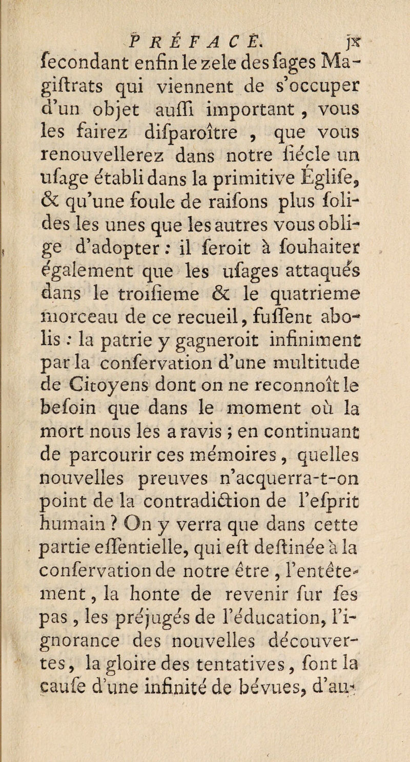 PRÉFACE. ]K fécondant enfin le zele des fages Ma- giftrats qui viennent de s’occuper d’un objet auffi important , vous les fairez difparoître , que vous renouvellerez dans notre liécle un ufage établi dans la primitive Egiife, & qu’une foule de raifons plus fo 1 i- des les unes que les autres vous obli¬ ge d’adopter ; il feroit à fouhaiter également que les ufages attaqués dans le troifîeme & le quatrième morceau de ce recueil, fuffenc abo¬ lis : la patrie y gagnerait infiniment parla confervation d’une multitude de Citoyens dont on ne reconnoît le befoin que dans le moment où la mort nous les a ravis ; en continuant de parcourir ces mémoires, quelles nouvelles preuves n’acquerra-t-on point de la contradiction de Fefprit humain ? On y verra que dans cette partie eiTentielle, qui eft deftinée à la confervation de notre être , l’entête¬ ment , la honte de revenir fur fes pas, les préjugés de l’éducation, l’i¬ gnorance des nouvelles découver¬ tes , la gloire des tentatives, font la caufe d une infinité de bévues, d’au*