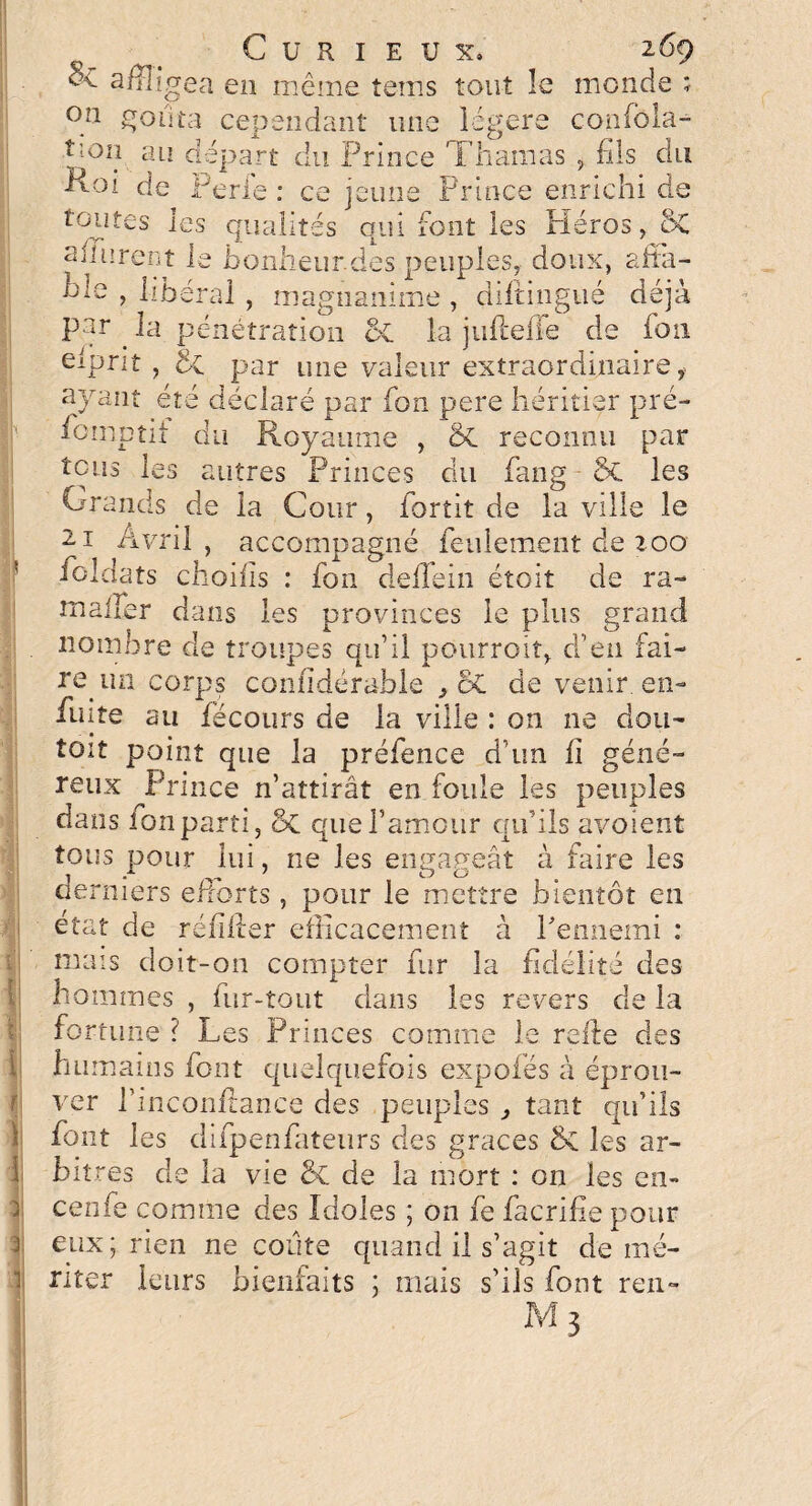 ^ affligea en même teins tout le monde ;• °n goûta cependant une légers confbla- t;0îî au départ du Prince Thamas , fils du P-Oi de Perle : ce jeune Prince enrichi de toutes les qualités qui font les Piéros, ÔC allèrent le bonheur.des peuples, doux, affa- hm , libéral , magnanime , diltingué déjà par . la pénétration 5c la jufteffe de ion eiprit , d-c par une valeur extraordinaire f ayant été déclaré par fon pere héritier pré¬ somptif du Royaume , & reconnu par tous les autres Princes du fiang 5c les Grands de la Cour, Sortit de la ville le 21 Avril, accompagné feulement de 100 foldats choifis : fon deffein étoit de ra- malfer dans les provinces le plus grand nombre de troupes qu’il pourrait, d’en fai¬ re un corps confidérahle , ÔC de venir, en- fuite au fécoiirs de la ville : on ne dou- toit point que la préfence d’un fi géné¬ reux Prince n’attirât en foule les peuples dans ion parti, que l’amour qifils avoient tous pour lui, ne les engageât à faire les derniers efforts, pour le mettre bientôt en état de refiler efficacement à l'ennemi : niais doit-on compter fur la fidélité des hommes , fur-tout dans les revers de la fortune ? Les Princes comme le relie des humains font quelquefois expofés à éprou¬ ver l’inconflance des peuples ^ tant qu’ils font les difpenfateurs des grâces &C les ar¬ bitres de la vie 5c de la mort : on les en- cenfe comme des Idoles ; on fe facrifie pour eux; rien ne coûte quand il s’agit démé¬ riter leurs bienfaits ; mais s’ils font ren- M 3