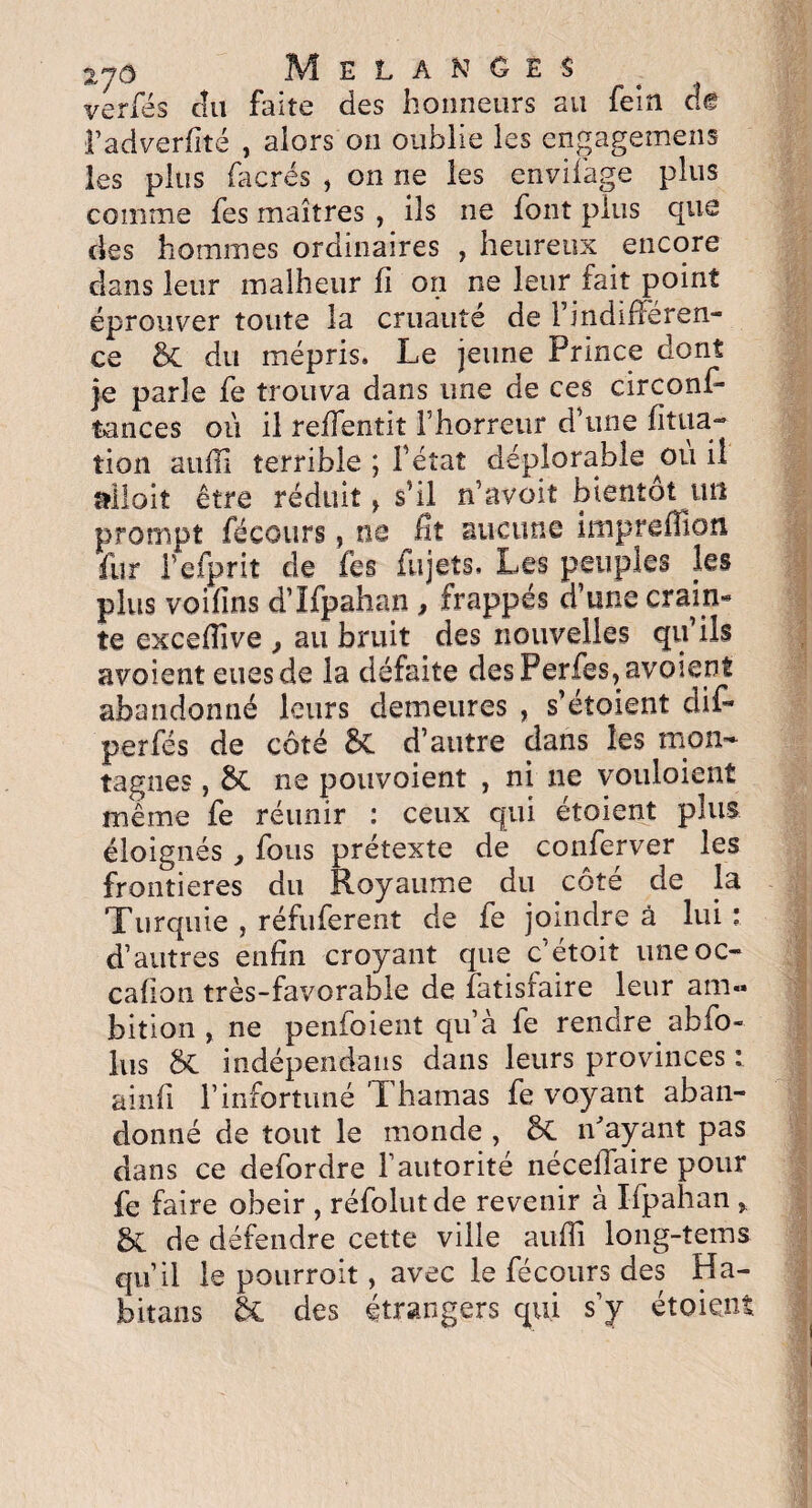 verfes clu faite des honneurs au fein ck l’adverfité , alors on oublie les engagemens les plus facrés , on ne les envifàge plus comme fes maîtres , ils ne font plus que des hommes ordinaires , heureux encore dans leur malheur fi on ne leur fait point éprouver toute la cruauté de Findiflëren- ce &C du mépris. Le jeune Prince dont je parle fe trouva dans une de ces circonf- tances où il reffentit Fhorreur d’une fitua- tion aufll terrible ; Fétat déplorable ^où il allait être réduit > s’il n’avoit bientôt un prompt fécours ? ne fit aucune inipreffion fur Fefprit de fes fujets. Les peuples les plus voifïns d’Ifpahan, frappés d’une crain¬ te excefTive , au bruit des nouvelles qu’ils avoient eues de la défaite desPerfes,avoient abandonné leurs demeures , s’étoient dif* perfés de côté &C d’autre dans les mon¬ tagnes , $C ne pouvoient , ni ne vouloienf même fe réunir : ceux qui étoient plus éloignés , fous prétexte de conferver les frontières du Royaume du côté de la Turquie , réfuferent de fe joindre à lui : d’autres enfin croyant que c’étoit une oc- cafïon très-favorable de fatisfaire leur am¬ bition , ne penfoient qu’à fe rendre abfo- lus St indépendans dans leurs provinces : ainfi l’infortuné ’Thamas fe voyant aban¬ donné de tout le monde , St iPayant pas dans ce defordre l’autorité néceffaire pour fe faire obéir , réfolutde revenir à Ifpahan , de défendre cette ville auffi long-tems qu’il le pourvoit, avec le fécours des Ha- foitans 5t des étrangers qui s’y étoient
