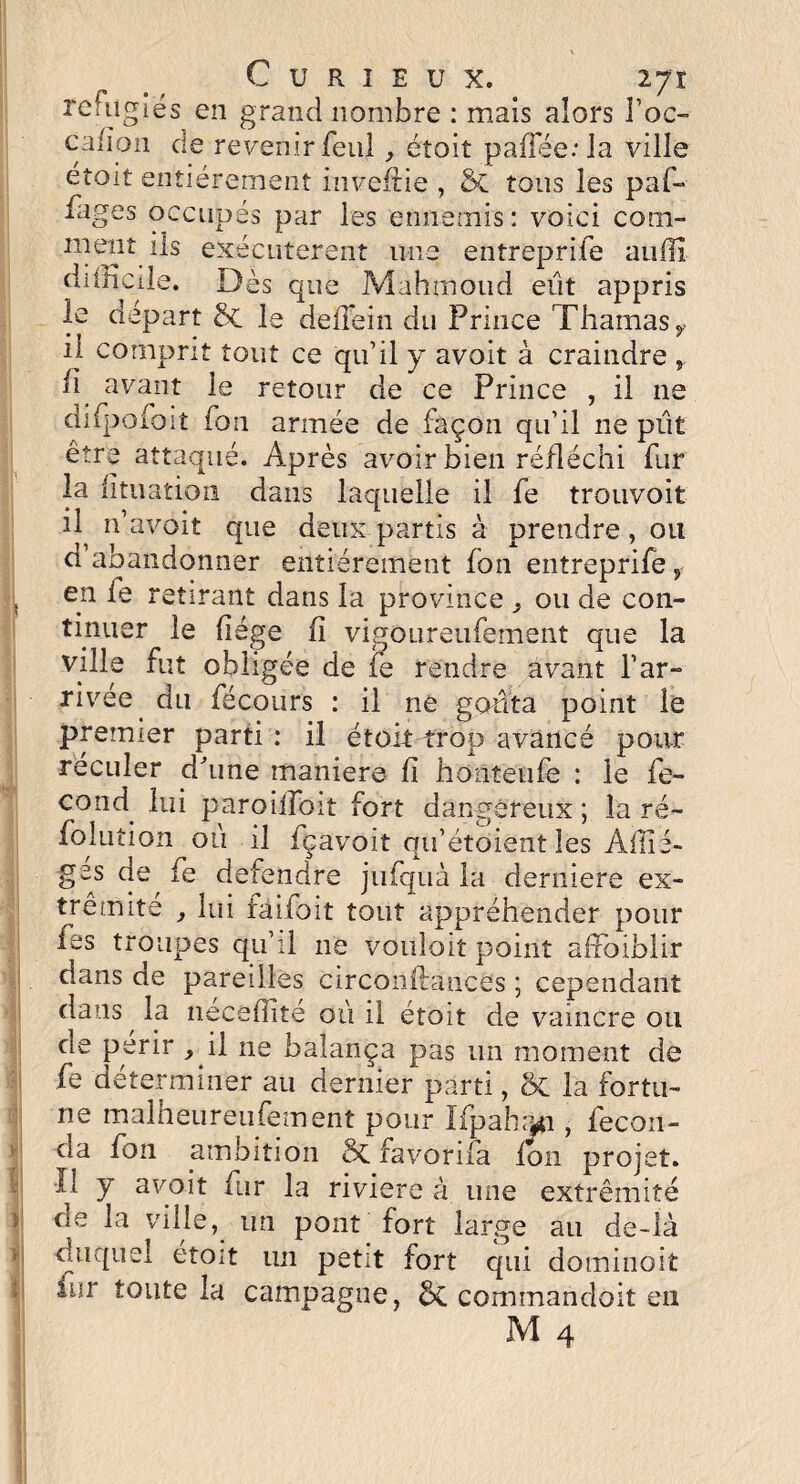 Curieux. iji f* m f / rciiigies en grand nombre : mais alors l’oc- cafion de revenir feu!, éîoit paffée:Ia ville éîoit entièrement investie , 5c tous les paf- iages occupés par les ennemis : voici com¬ ment ils exécutèrent une entreprife auffi diiîiCile. Dès que Mahmoud eût appris le départ 8t le deîTein du Prince Thamasy il comprit tout ce qu’il y avoit à craindre fi avant le retour de ce Prince , il ne difpofoit Ton armée de façon qu’il ne pût être attaqué. Après avoir bien réfléchi fur la fituation dans laquelle il fe trouvoit il n avoit que deux partis à prendre, ou d’abandonner entièrement fon entreprife, en le retirant dans la province ^ ou de con¬ tinuer le liège fi vigoureufement que la ville fut obligée de fe rendre avant l’ar¬ rivée ^ du fécours : il ne goûta point le premier parti : il étoit trop avancé pour reculer d’une maniéré fi honteufe : le fe- cond^ lui paroiiToit fort dangereux; la ré- foîution où il fçavoit qu’etoient les Aiiîé- ges de fe defendre jufquà la derniere ex¬ trémité , lui faifoit tout appréhender pour tes troupes qu’il 11e vouloit point affoiblir dans de pareilles circonflance's ; cependant dans la neceffité où il étoit de vaincre ou rie périr } il ne balança pas un moment de fe déterminer au dernier parti, oC la fortu¬ ne malheureufement pour IfpahiMi, fécon¬ da fon ambition 5c favorifa Ion projet, il y avoit fur la rivière à line extrémité de la ville, un pont fort large au de-là duquel éîoit un petit fort qui dominait iur toute la campagne, commandait eu