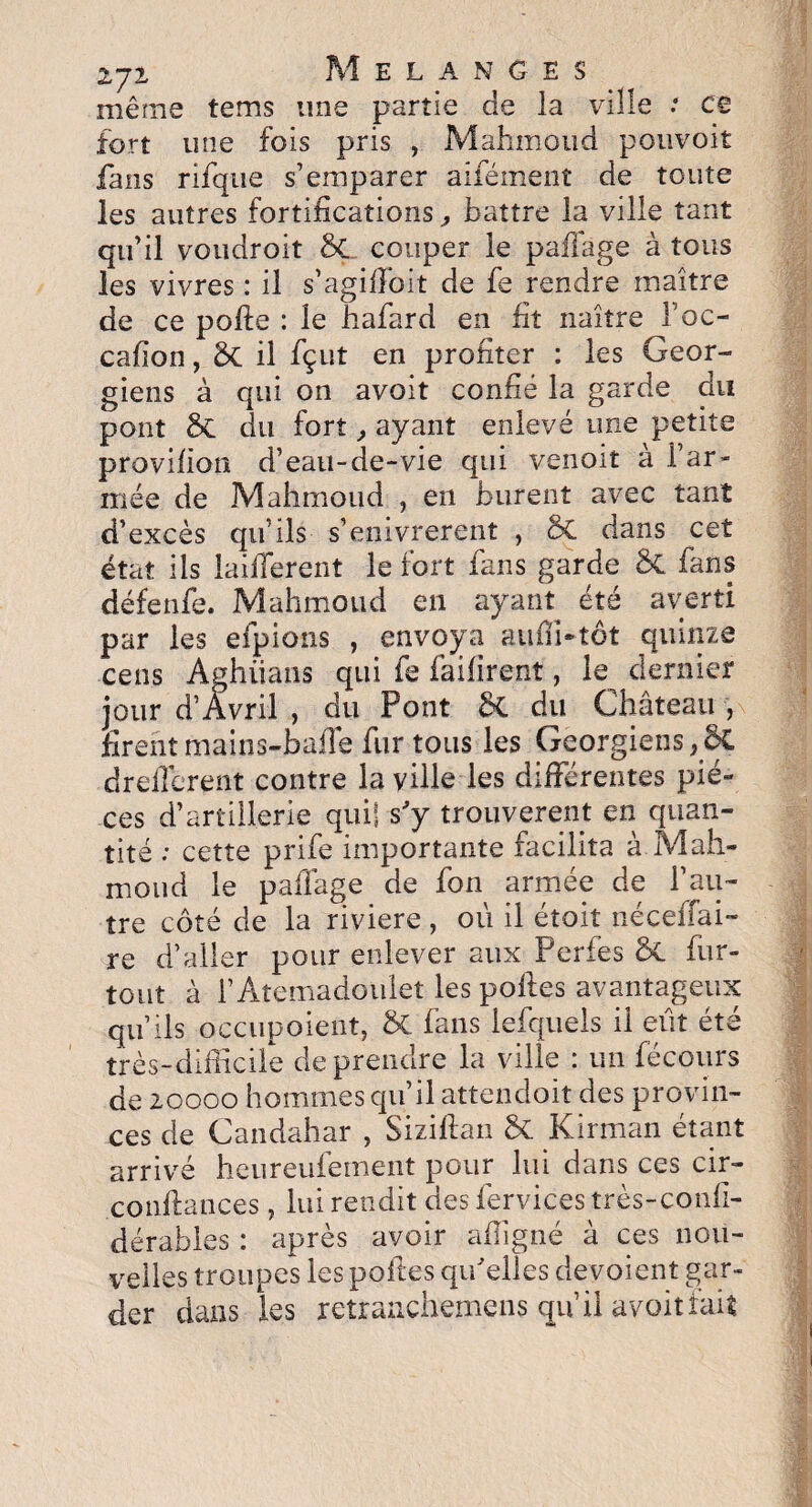 zyz Mélangés même tems une partie de la ville : ce fort une fois pris , Mahmoud pouvoit fans rifque s’emparer aifément de toute les autres fortifications, battre la ville tant qu’il voudroit ÔÇ couper le paffage à tous les vivres : il s’agiffoit de fe rendre maître de ce polie : le hafard en fit naître l’oc- cafion, & il fçut en profiter : les Géor¬ giens à qui on avoit confié la garde du pont du fort , ayant enlevé une petite provifion d’eau-de-vie qui venoit à l’ar¬ mée de Mahmoud , en burent avec tant d’excès qu’ils s’enivrerent , & dans cet état Ils iaifferent le fort fans garde ÔC fans défenfe. Mahmoud en ayant été averti par les efpions , envoya aulfi-tôt quinze cens Aghiians qui fe failîrent, le dernier jour d’Avril , du Pont 8t du Château, firent mains-baffe fur tous les Géorgiens ,8ç drefférent contre la ville les différentes piè¬ ces d’artillerie qui] s'y trouvèrent en quan¬ tité ; cette prife importante facilita à Mah¬ moud le paffage de fon armée de l’au¬ tre côté de la riviere , où il étoit néceffai- re d’aller pour enlever aux Perles 6t fur- tout à l’Atemadoulet les poftes avantageux qu’ils occupoient, & fans lefquels il eut été très-difficile de prendre la ville : un fécours de 20000 hommes qu’il attendoit des provin¬ ces de Candahar , Siziftan St Kirman étant arrivé heureufement pour lui dans ces cir- confiances , lui rendit des fervices très-confi- dérables : après avoir affigné à ces nou¬ velles troupes les poftes qu'elles dévoient gar¬ der dans les retranchemens qu’il avoit fait