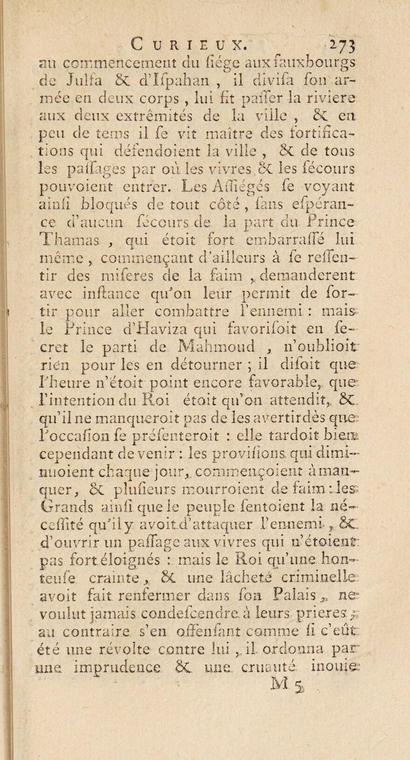 nu commencement du hége auxiaiixlbourgs de Julfa d’Ilpahan , il divifa Ton ar¬ mée en deux corps , lui fit paiTer la riviere aux deux extrémités de la ville , &C en peu de terns il fe vit maître des fortifica¬ tions qui défendoient la ville , ôc de tous les paîFages par où les vivres oC les féconrs pouvoient entrer. Les Aîliégés fe voyant ainli bloqués de tout côté , fans efpéran- ce d’aucun fecours de la part du Prince Thamas , cmi étoit fort embarraffé lui * ± même , commençant d’ailleurs à le reflen- tir des miferes de la faim y demandèrent avec inflance qu'on leur permit de for- aller combattre ennemi : mai& tir pour le Prince d’Haviza qui favorifoit en fe— cret le parti de Mahmoud , n’oublioit rien pour les en détourner ; il diioit que l'heure n’etoit point encore favorable,, que l’intention du Roi était qu’on attendit,, ÔC qu’il ne manquerait pas de les avertirdès que l'occafion fe prefeiitero.it : elle tardoit bien cependant de venir : les provifions. qui dimi— nuoient chaque jour,, commençoient à man¬ quer, oC pîufieurs mourroient de faim des Grands ainfï que le peuple fentoient la né- ccfîité qu'il y avoitd’attaquer h ennemi-y d’ouvrir un paffage aux vivres qui n’étoienf: pas fort éloignés : mais le Roi qu’une bon- teufe crainte y 6c une lâcheté criminelle avoit fait renfermer dans fou Palais ne” voulut jamais condeieendre. à leurs prières f au contraire s’en offenfanî comme fi c’eût été une révolte contre lui , il ordonna par: une imprudence ÔC une. cruauté, inouïe: