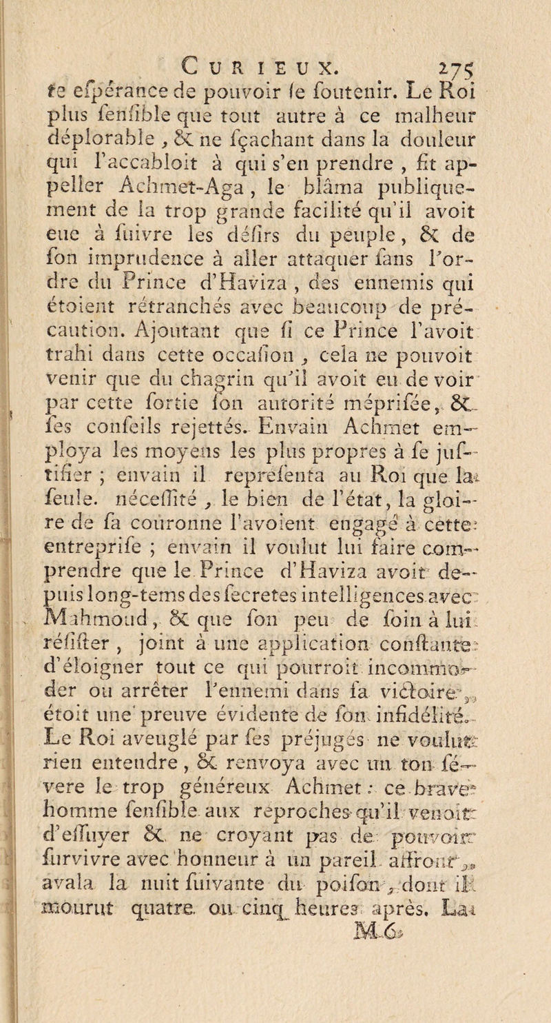 fe efpérance de pouvoir le foutenir. Le Roi plus ienïible que tout autre à ce malheur déplorable , & ne fçachant dans la douleur qui l’accabloit à qui s’en prendre , lit ap- peller Achmet-Aga , le blâma publique¬ ment de la trop grande facilité qu’il avoit eue à fuivre les dé/irs du peuple, & de Ion imprudence à aller attaquer fans l'or¬ dre du Prince d’Haviza , des ennemis qui étoient retranchés avec beaucoup de pré¬ caution. Ajoutant que (I ce Prince l’avoit trahi dans cette occaiion , cela ne pouvoir venir que du chagrin qu'il avoit eu de voir par cette Partie Ion autorité méprifée, ÔC. fes confeils rejettes. Envain Achmet em¬ ploya les moyens les plus propres à fe jus¬ tifier ; envain il représenta au Roi que la* feule, riéceflîté , le bien de l’état, la gloi¬ re de fa couronne l’avoient engagé à cette- entreprife ; envain il voulut lui faire com¬ prendre que le Prince d’Haviza avoit de¬ puis long-tems des fecretes intelligences avec Mahmoud, ÔC que fon peu de foin à lui ré h {1er , joint à une application confiante d’éloigner tout ce qui pourroit incommor- der ou arrêter l'ennemi dans fa viéfairev , etoit une'preuve évidente de fon infidélité» Le Roi aveuglé par fes préjugés ne voulu# rien entendre , & renvoya avec un ton ré¬ véré le trop généreux Achmet : ce brave* homme fenfible aux reproches qu’il venait: d’efiuyer &L ne croyant pas de potivoirr furvivre avec honneur à un pareil affronta avala la nuit Aiivante du poifony dont ilî mourut quatre, ou cinq heures après. Lai