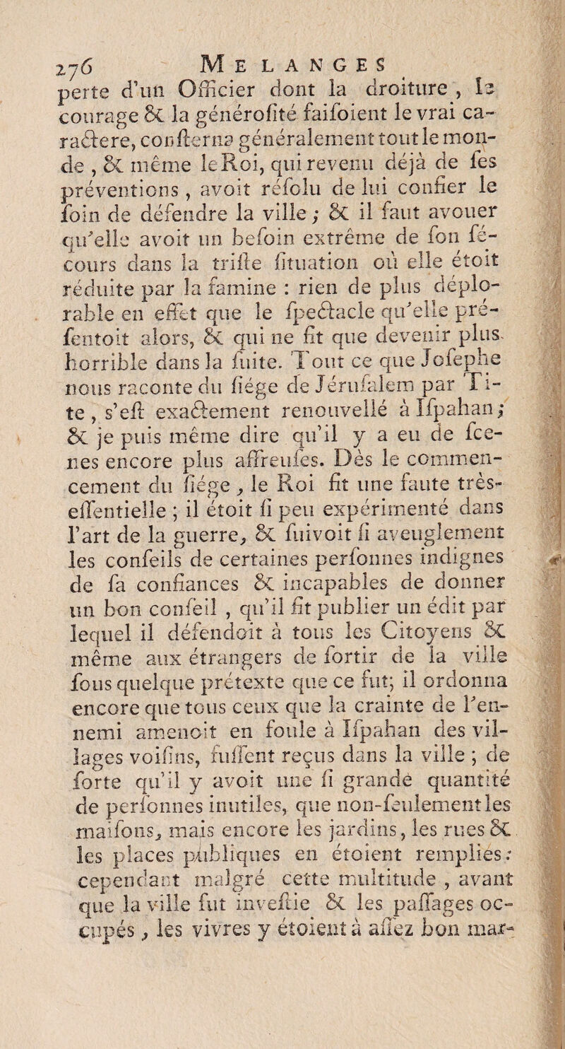 z76 Me langes perte d’un Officier dont la droiture , le courage 5c la générofité faifoient le vrai ca~ raélere, concerna généralement tout le mon¬ de , &C même le Roi, qui revenu déjà de les préventions, avoit réfolu de lui confier le foin de défendre la ville ; ôt il faut avouer qu'elle avoit un befoin extrême de fon fé- cours dans la trille fituation où elle étoit réduite par îa famine : rien de plus déplo¬ rable en effet que le fpeédacie qu'elle pre- fentoit alors, & qui ne fit que devenir plus- horrible dans la fuite. Tout ce que Jofephe nous raconte du liège de Jérufalem par Ti- te , s’ell exactement renouvellé àlfpahan; & je puis même dire qu’il y a eu de fce- nes encore plus affreufes. Dès le commen¬ cement du fiége , le Roi fit une faute très- effentielle ; il étoit fi peu expérimenté dans l’art de la guerre, 8c fui voit fi aveuglement les confeils de certaines perfonnes indignes de fa confiances & incapables de donner un bon confèil , qu’il fit publier un édit par lequel il défendent à tous les Citoyens SC même aux étrangers de fortir de la ville fous quelque prétexte que ce fut; il ordonna encore que tous ceux que la crainte de l'en¬ nemi amenait en foule à Ifpahan des vil¬ lages voifins, fuffent reçus dans la ville ; de forte qu’il y avoit une lî grande quantité de perfonnes inutiles, que non-feulementles rnaifoiis, mais encore les jardins, les rues 5C les places publiques en étoient remplies: cependant malgré cette multitude , avant que la ville fut invefiie & les paffages oc¬ cupés , les vivres y étoient à allez bon mar- m