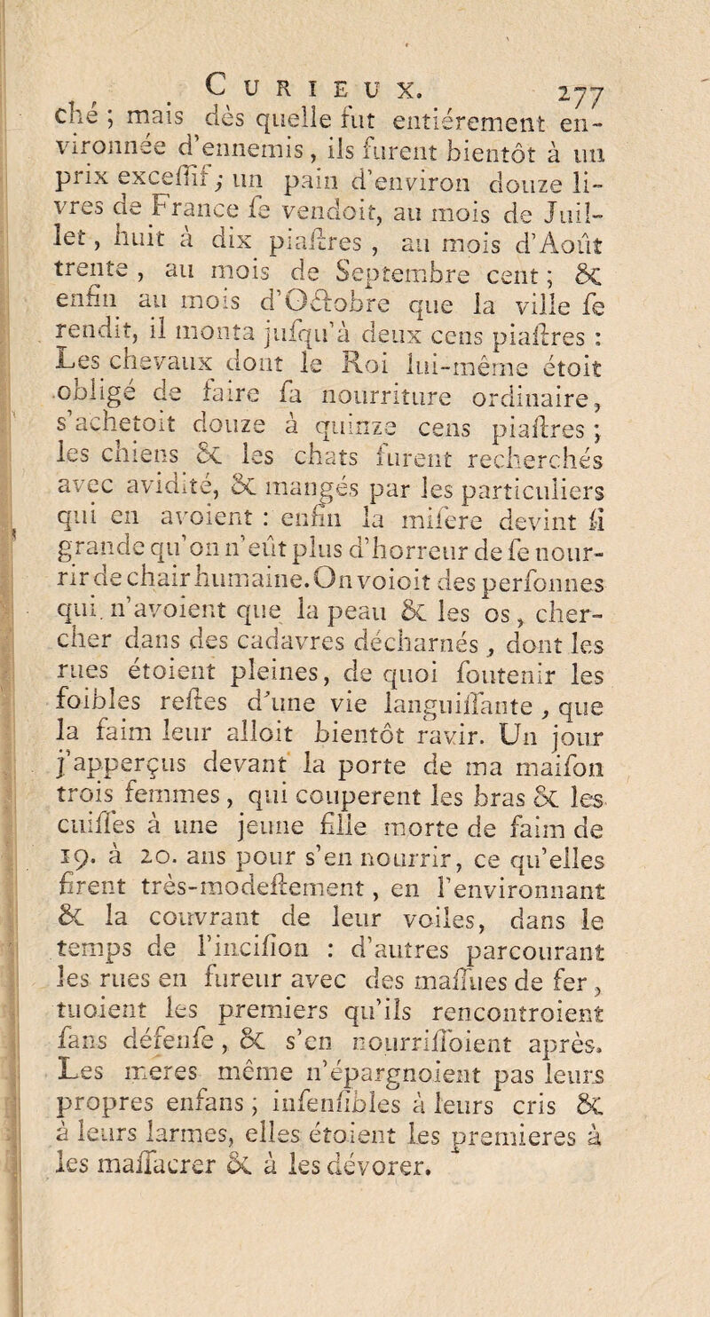 che ; mais dès quelle fut entièrement en¬ vironnée d’ennemis , ils furent bientôt à un prix exceffiî ,• un pam d'environ douze li¬ vres de France fe vendait, au mois de Juil- Icl , huit a dix piaifrcs , au mois d’Août , au mois de Septembre cent ; trente , au mois de Septembre cent ; enfin au mois d Gèlobre que la ville fe rendit, il monta jufqu’à deux cens piallres : Les chevaux dont le Roi lui-même étoit obligé de faire fa nourriture ordinaire, s achetait douze à quinze cens piallres ; les chiens 6c les chats furent recherchés avec avidité, 5c mangés par les particuliers qui en avoient : enfin la miiere devint fi grande qu’on n’eût plus d’horreur de fe nour¬ rir de chair humaine. On voioit des per formes qui. n avoient que la peau 5c les os, cher¬ cher dans des cadavres décharnés , dont les rues étoient pleines, de quoi foutenir les foibles relies d'une vie languiffante , que la faim leur alloit bientôt ravir. Un jour ïapperçus devant la porte de ma maifon trois femmes, qui coupèrent les bras ot les cuifîes à une jeune file morte de faim de 19. à 20. ans pour s’en nourrir, ce qu’elles firent tres-modeflement, en l’environnant & la couvrant de leur voiles, dans le temps de l’incifion : d’autres parcourant les rues en fureur avec des maffues de fer , tu oient les premiers qu’ils ren contrôlent fans défenfe, 5c s’en nourriiîoient après. Les meres même n’épargnoient pas leurs propres enfans ; infenfibles à leurs cris 5c a leurs larmes, elles étoient Les premières à les mafiacrer ÔC à les dévorer.