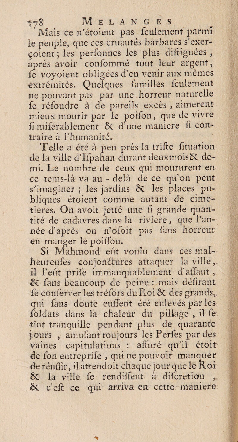 ty8 Mélangés Mais ce n'étoient pas feulement parmi le peuple, que ces cruautés barbares s’exer- çoient; les perfonnes les plus diflbgiiées , après avoir confommé tout leur argent, fe voyaient obligées d’en venir aux mêmes extrémités. Quelques familles feulement ne pouvant pas par une horreur naturelle fe réfoudre à de pareils excès, aimèrent mieux mourir par le poifon, que de vivre fi miférahlement 8c d’une maniéré li con¬ traire à l’humanité. Telle a été à peu près la trille foliation de la ville d’Ilpahan durant deuxmois5c de¬ mi. Le nombre de ceux qui moururent en ce tems-là va au - delà de ce qu’on peut s'imaginer ; les jardins 8t les places pu¬ bliques étoient comme autant de cime¬ tières. On avoit jette une h grande quan¬ tité de cadavres dans la riviere, que Tan¬ née d’après on n’ofbit pas fans horreur en manger le poilfon. Si Mahmoud eût voulu dans ces mal- heure nie s conjonctures attaquer la ville r il l’eût prife immanquablement d’allant , SC fans beaucoup de peine : mais délirant fe conferver les tréfors du Roi Sc des grands* qui fans doute enflent été enlevés par les foldats dans la chaleur du pillage , il fe tînt tranquille pendant plus de quarante j ours , amufant toujours les Perfes par des vaines capitulations : alluré qu'il étoit de fon entreprife , qui ne pouvoir manquer de réuHir, il.atteiidoit chaque jour que le Roi & la ville fe rendilTenî à difcretion , c’efl: ce qui arriva en cette maniéré