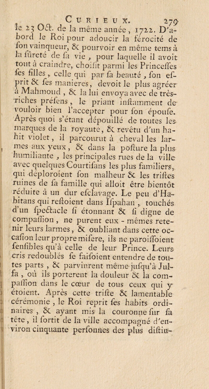 Curieux» ijç> la 25 O cl. de la même année , 1722. D'a¬ bord le Roi pour adoucir la férocité de fon vainqueur, & pourvoir en même teins à la fureté de fa vie 3 pour laquelle il avoit tout a craindre, choifit parmi les Princeffes les filles, celle qui par fa beauté , fon ef- prit ôc fes maniérés, devoit le plus agréer a Mahmoud , ÔC la lui envoya avec de très- riches préfensle priant inilammenî de vouloir bien^ l’accepter pour fon époufe. Après quoi s’étant dépouillé de toutes les marques de la royauté, ÔC. revêtu d'un ha¬ bit violet, il parcourut à cheval les lar- 5 mes ailx yeux , St dans la pofaire la plus humiliante , les principales rues de la ville avec quelques Courtifans les plus familiers, qui déploraient fon malheur S>C les trilles ruines de fa famille qui alloit être bientôt réduite à un dur efclavage. Le peu d’Ha- hitans qui refloient dans Ifpahan , touchés d’un fpeéfacle fi étonnant 3c fi digne de compagnon , ne purent eux - mêmes rete¬ nir leurs larmes, St oubliant dans cette oc- cafion leur propre rnifere, ils ne paroifibient fenfibîes qu’à celle de leur Prince. Leurs cris redoubles fe faifoient entendre de tou¬ tes parts , St parvinrent même-jiifqu’à Jul- fa , où ils portèrent la douleur St la corn- paillon dans le cœur de tous ceux qui y étoient. Après cette trille St lamentable cérémonie , le Roi reprit fes habits ordi¬ naires , St ayant mis la couronne fur fa tête , il iortit de la ville accompagné d'en¬ viron cinquante perfonnes des plus diflm-