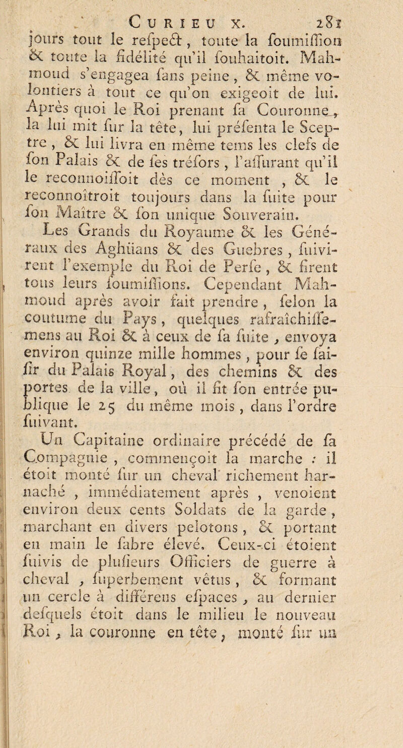 jours tout le refpeéf, toute la foumifîîon èc toute la fidélité qu’il fouhaitoit. Mah- iDOud s’engagea fans peine , & même vo¬ lontiers à tout ce qu’on exigeoit de lui. Après quoi le Roi prenant fa Couronne^ la lui mit fur la tête, lui préfenta le Scep¬ tre , lui livra en même tems les clefs de ? V r j i fon Palais & de les tréfors , f afférant qu’il le recomioiiToit dès ce moment , ôc le reconnoîtroit toujours dans la fuite pour ion Maître ôt ion unique Souverain. Les Grands du Royaume ck. les Géné¬ raux des Aghüans & des Guebres , fui vi¬ rent l’exemple du Roi de Perle , & firent tous leurs ioumifïîons. Cependant Mah¬ moud après avoir fait prendre , félon la coutume du Pays, quelques rafraîchiiïe- mens au Roi 8c à ceux de fa fuite , envoya environ quinze mille hommes, pour fe fai- hr du Palais Royal, des chemins 6c des portes de la ville, où il fit fon entrée pu¬ blique le 25 du même mois, dans l’ordre fuivant. Un Capitaine ordinaire précédé de fa Compagnie , commençoit la marche : il étoit monté fur un cheval richement har¬ nache , immédiatement après , venoient environ deux cents Soldats de la garde , marchant en divers pelotons , & portant en main le fabre élevé. Ceux-ci étoient fuivis de plufieurs Officiers de guerre à cheval ^ fuperhement vêtus, Sx formant un cercle à différées efpaces ,, au dernier defqueis étoit dans le milieu le nouveau Roi^ la couronne en tête f monté fur un