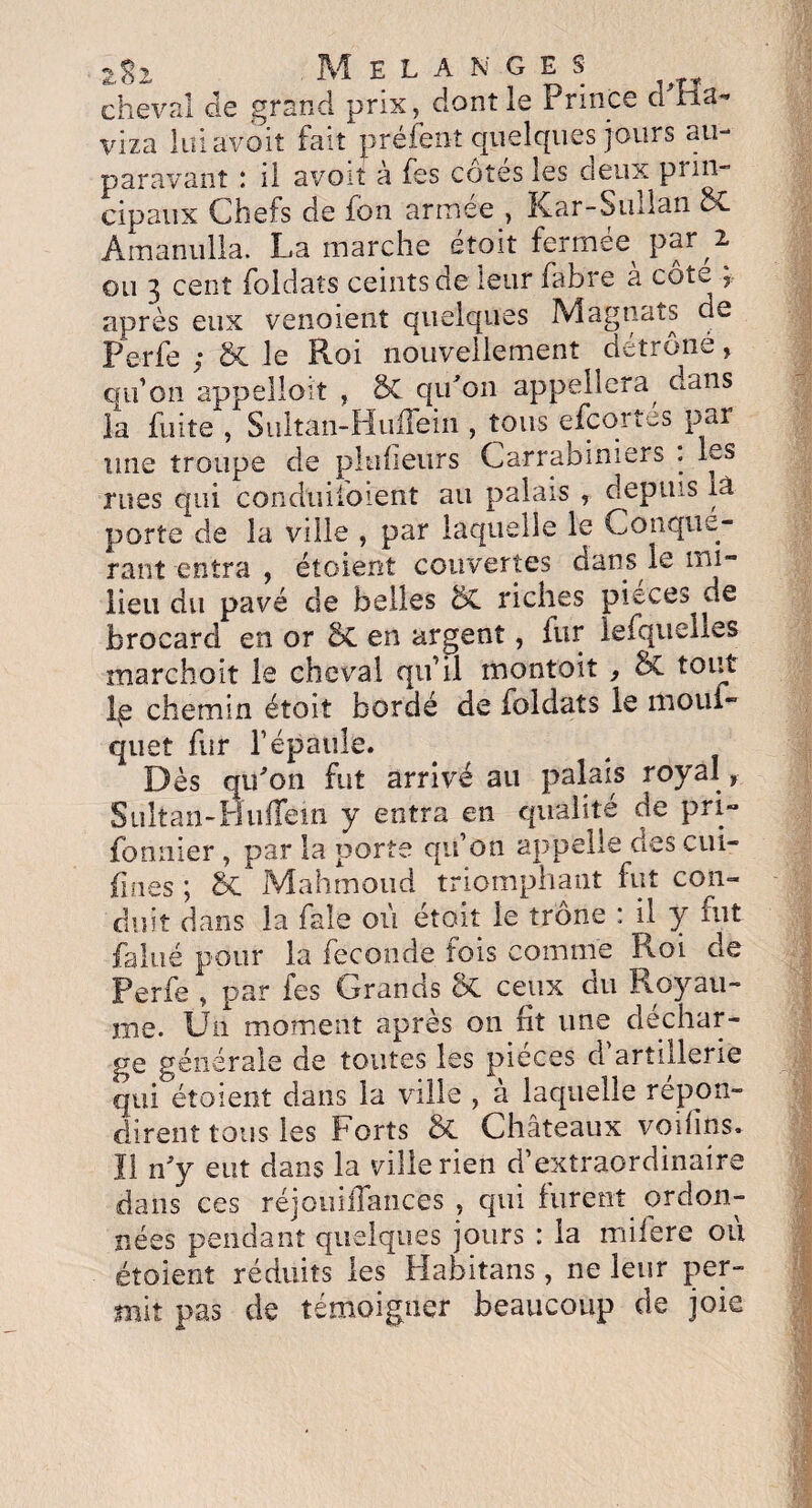 cheval de grand prix, dont le Prince cl Ha- viza lui avoit fait préfenî quelques jours au¬ paravant : il avoit à fes côtés les deux prin¬ cipaux Chefs de fon armée , Kar-Sullan St Amanulla. La marche était fermée^ par 2 ou 3 cent foldaîs ceints de leur fabre a cote > après eux venoient quelques Magnats de Perfe ; St le Roi nouvellement détrône, qu’on appelloit , St qu'on appellera, dans la fuite , Sultan-HuiTein , tous efeortes par une troupe de pluiieurs Carrabiniers . les rues qui conduifoient au palais , depuis là porte de la ville , par laquelle le Conqué¬ rant entra , étoient couvertes dans le mi¬ lieu du pavé de belles St riches pièces de brocard en or St en argent, fur lefquelies marchoit le cheval qu’il montoit } & tout lxe chemin étoit bordé de foldats le mouf- quet fur l’épaule. Dès qu'on fut arrivé au palais royal, Sultan-HuiTein y entra en qualité de pri» fonnier , par la porte qu’on appelle des cui- fines \ St Mahmoud triomphant fut con¬ duit dans la fale où étoit le trône : il y fut. faine pour la fécondé fois comme Roi de Perfe , par fes Grands St ceux du Royau¬ me. Un moment après on ht une déchar¬ ge générale de toutes les pièces cl artillerie qui étoient dans la ville , a laquelle repon¬ dirent tous les Forts St Châteaux voihns. U n'y eut dans la ville rien d’extraordinaire dans ces réjoniiTaiices , qui furent ordon¬ nées pendant quelques jours : la mifere ou étoient réduits les Habitans , ne leur per¬ mit pas de témoigner beaucoup de joie