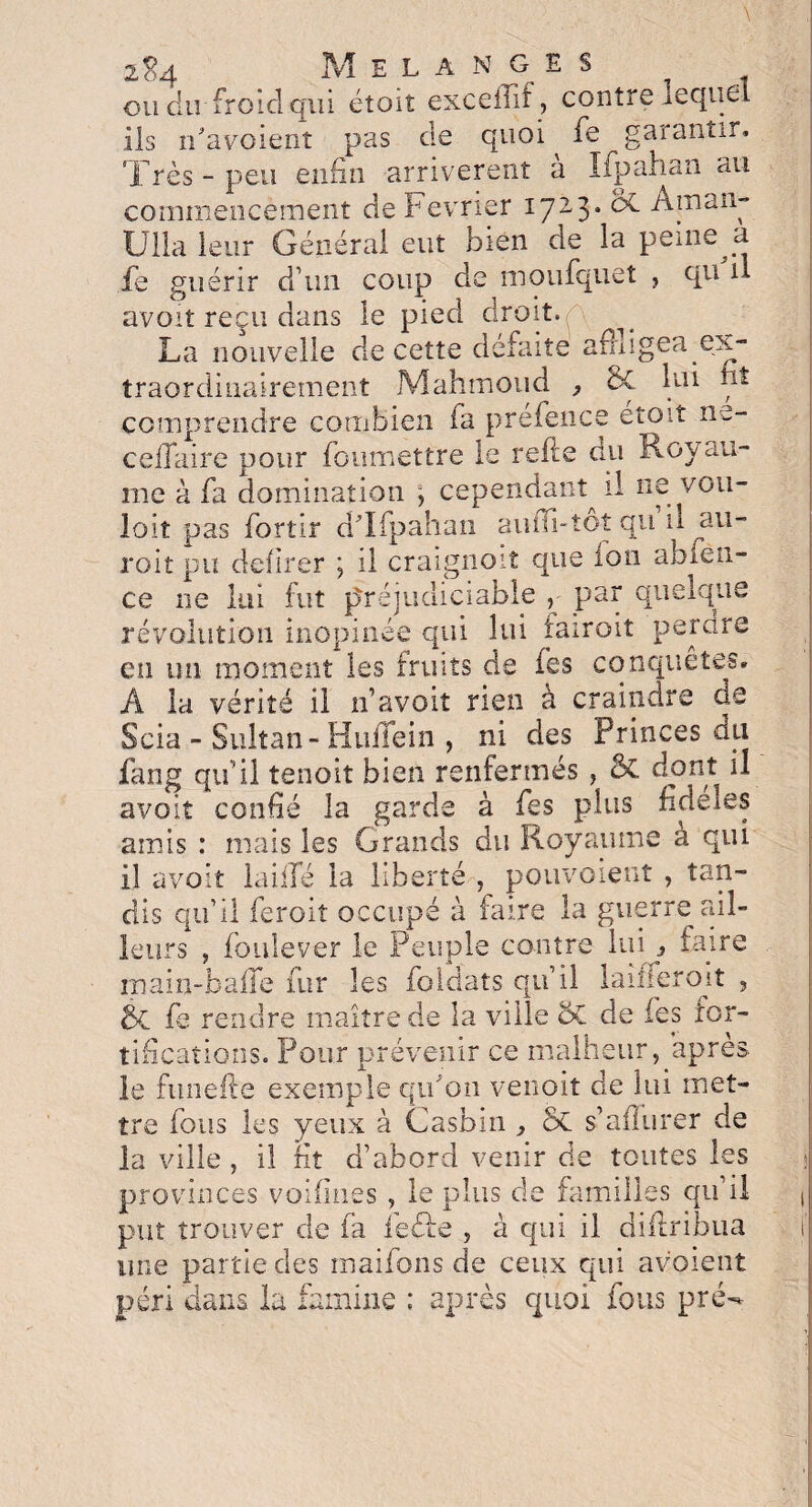 2 c-4 Mêla n gis ou du froid qui étoit exceffif, contre lequel ils n'avoienî pas de quoi fe garantir. Très-peu enfin arrivèrent a Ifpahan au commencement de Février 17-3* ^ ^maîl~ Ulla leur Général eut bien de la peine a fe guérir d’un coup de moufquet , qu il avoit reçu dans le pied droit. . La nouvelle de cette défaite amigea ex¬ traordinairement Mahmoud , de lui nt comprendre combien fa prefence etoit ne- ceifaire pour foumettre le refie du Royau¬ me à fa domination , cependant^ il ne vou- loit pas fortir d'Ifpahan auiTi-tôî qu il au- roit pu defirer \ il craignoit que ion abfen- ce ne lui fut préjudiciable par quelque révolution inopinée qui lui fairoit perdre en un moment les fruits de fes conquêtes» A la vérité il n’avait rien à craindre de Scia - Sultan-Huffein , ni des Princes du fang qu’il tenoit bien renfermés , 5c dont il avoit confié la garde à fes plus fideles amis : mais les Grands du Royaume a qui il avoit laide la liberté , pouvaient , tan¬ dis qu’il feroit occupé à faire la guerre ail¬ leurs , foule ver le Peuple contre lui 3 faire main-baffe fur les foldats qu’il laideron , & fe rendre maître de la ville SC de les for¬ tifications. Pour prévenir ce malheur, après le funefte exemple qu'on venoit de lui met¬ tre fous les yeux à Casbin , Sc s’aflurer de la ville , il fît d’abord venir cle toutes les provinces voifines , le plus de familles qu’il put trouver de fa ieéfe , à qui il diflribua une partie des maifons de ceux qui avoient péri dans la famine : après quoi fous pré-