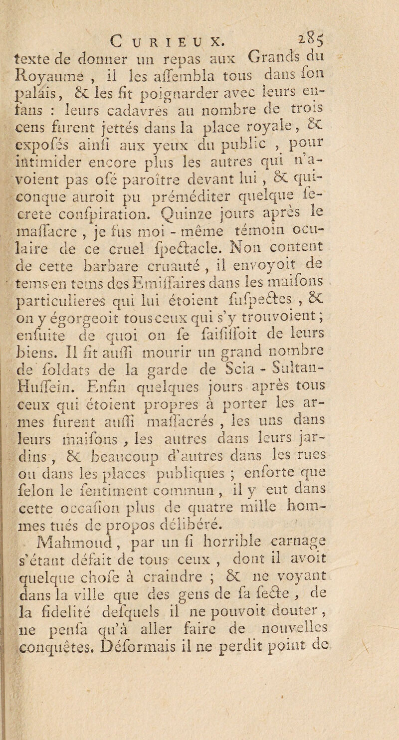 texte de donner un repas aux Grands du Royaume , il les aiTembla tous dans ion palais, & les fit poignarder avec leurs en- fans : leurs cadavres au nombre de trois cens furent jettes dans la place royale, 8t expofés ainli aux yeux du public pour intimider encore plus les autres qui n a- voient pas ofé paroître devant lui , ôC qui¬ conque aurait pu préméditer quelque ie- crete confpiration. Quinze jours après le maffacre , je fus moi - meme témoin ocu¬ laire de ce cruel fpeéfacle. Non content de cette barbare cruauté , il envoyait de temsen tems des Emifiaires dans les mai bons particulières qui lui étoient flifpeéfes , & on y égorgeait tous ceux qui s’y trou voient ; enduite de quoi on fe faifilloit de leurs biens. Il fit auiîi mourir un grand nombre de foldats de la garde de Scia - Sultan- HulTein. Enfin quelques jours après tous ceux qui étoient propres à porter les ar¬ mes furent aufli maflacrés , les uns dans leurs maifqns , les autres dans leurs jar¬ dins , St beaucoup d’autres dans les rues ou dans les places publiques ; enforte que félon le fentiment commun , il y eut dans cette occafion plus de quatre mille hom¬ mes tués de propos délibéré. Mahmoud , par un fi horrible carnage s’étant défait de tous- ceux , dont il avait quelque chofe à craindre ; 8t 11e voyant dans la ville que des gens de fa feéle de la fidelité defquels il ne pouvoit douter, ne penfa qu’à aller faire de nouvelles conquêtes. Déformais il ne perdit point de \