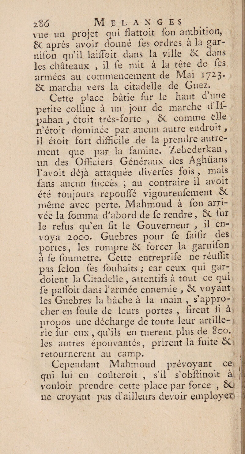 -5? A 2 oü MELANGES vue un projet qui flaîtoit fou arnoition, 6c après avoir donné fes ordres à la gar- nifon qu’il laifloit dans la ville SC dans les châteaux , il le mit à la tête, de fes armées au commencement de Mai 172-3. marcha vers la citadelle de Guez. Cette place bâtie fur le haut d une petite colline à un jour de marche d li- pahan étoit très-forte , 5c. comme elle n’étoit dominée par aucun autre endroit, il étoit fort difficile de la prendre autre¬ ment que par la famine. Zebederkan, un des Officiers Généraux des Aghiians l’avoit déjà attaquée diverfes fois , mais fans aucun fuccès ; au contraire il avoit été toujours repouffé vigoureufement 2>C même avec perte. Mahmoud à fon arri¬ vée la fomma d'abord de fe rendre, & fur le refus qu’en fit le Gouverneur , il en¬ voya 2000. Guebres pour fe faifir des portes, les rompre & forcer la garnifon à fe foumetre. Cette entreprife ne reuflit pas félon fes fouhaits ; car ceux qui gar¬ daient la Citadelle , attentifs à tout ce qui fe paffoit dans l’armée ennemie , oC voyant les Guebres la hâche à la main , s’appro¬ cher en foule de leurs portes , firent fi à propos une décharge de toute leur artille¬ rie fur eux , qu’ils en tuerent plus de 800. les autres épouvantés, prirent la fuite ÔC retournèrent au camp. Cependant Mahmoud prévoyant ce qui lui en coiiteroit , s’il s’obflinoit à vouloir prendre cette place par force , SC ne croyant pas d’ailleurs devoir employer \