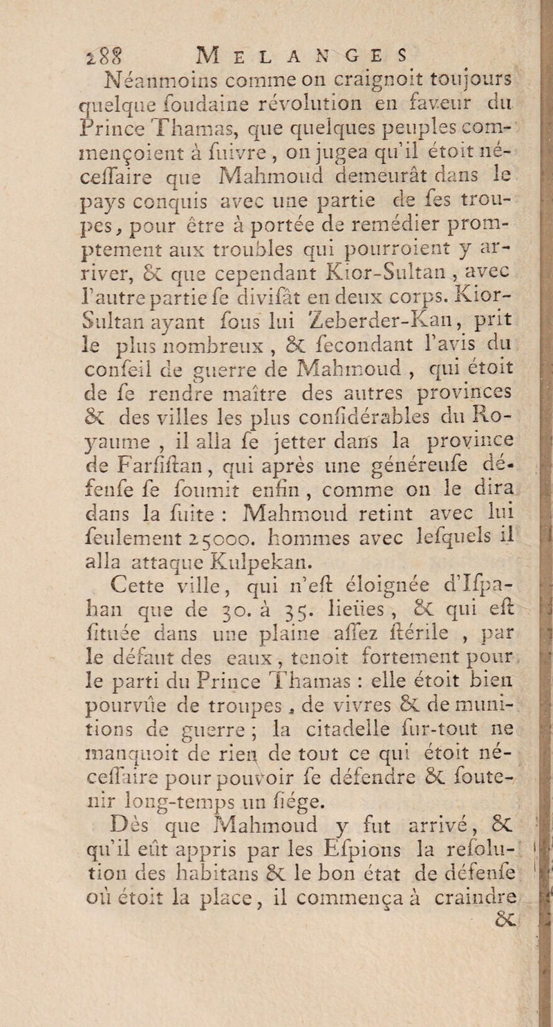 Néanmoins comme on craigno-it toujours quelque foudaine révolution en faveur du Prince Thamas, que quelques peuples com- mençoient à fuivre , on jugea qu’il étoit né— ce flaire que Mahmoud demeurât dans le pays conquis avec une partie de fes trou¬ pes ^ pour être à portée de remédier prom¬ ptement aux troubles qui pourroient y ar¬ river, oC que cependant Kicr-Sultan , avec l’autre partie fe divifât en deux corps. Kior- Sultan ayant fous lui Zeberder-Kan, prit le plus nombreux , & fécondant l’avis du confeil de guerre de Mahmoud , qui étoit de fe rendre maître des autres provinces &C des villes les plus confldérables du Ro¬ yaume , il alla fe jetter dans la province de Farflitan, qui après une généreufe dé- fenfe fe fournit enfin , comme on le dira dans la fuite : Mahmoud retint avec lui feulement 25000. hommes avec lefquels il alla attaque Kuîpekan. Cette ville, qui n’efl: éloignée d’Ifpa- han que de 30. à 35. lieues, 2>C qui eft fltuée dans une plaine allez itérile , par le défaut des eaux , tenoit fortement pour le parti du Prince Thamas : elle étoit bien pourvue de troupes * de vivres & de muni¬ tions de guerre ; la citadelle fur-tout 11e manquoit de rien de tout ce qui étoit né- ceflaire pour pouvoir fe défendre ÔL foute- nir long-temps un fiége. Dès que Mahmoud y fut arrivé, 8c qu’il eût appris par les Efpions la refolu- tion des habitans le bon état de défende où étoit la place, il commença à craindre » « 1 1 *