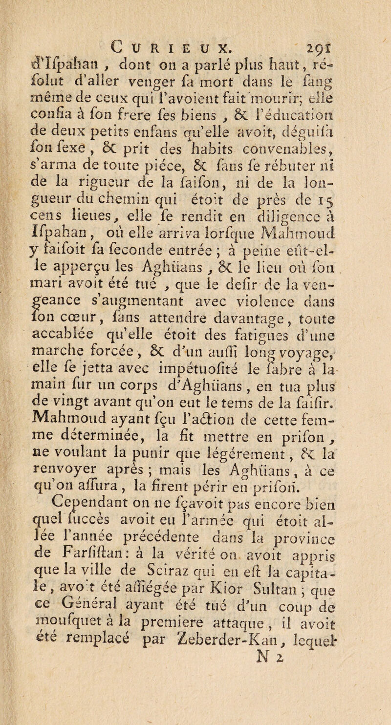 tTIfpahan , dont 011 a parlé plus haut, ré- fûiut d’aller venger fa mort dans le fang même de ceux qui l’avoient fait mourir; elle confia à Ton frere fes biens , & l’éducation de deux petits enfans qu’elle avoit, déguifa fon fexe , 5c prit des habits convenables, s’arma de toute pièce, & fans fe rébuter ni de la rigueur de la faifon, ni de la lon¬ gueur du chemin qui étoit de près de 15 cens lieues, elle fe rendit en diligence à Ifpahan , où elle arriva lorfque Mahmoud y faifoit fa fécondé entrée ; à peine eût-el¬ le apperçu les Ag bilan s , ÔC le lieu où fon mari avoit été tué , que le defir de la ven¬ geance s’augmentant avec violence dans fon cœur, fans attendre davantage, toute accablée qu’elle étoit des fatigues d’une marche forcée , 8c d'un aufii long voyage, elle fe jetta avec impétuofité le labre à la main fur un corps d'Aghiians , en tua plus de vingt avant qu’on eut le tems de la faifir. Mahmoud ayant fçu l’a&ion de cette fem¬ me déterminée, la fit mettre en prifon , ne voulant la punir que légèrement, flc la renvoyer après ; mais les Aghiians, à ce qu on a dura , la firent périr en prifon. Cependant on ne fçavoit pas encore bien quel fuccès avoit eu l’armée qui étoit ai¬ lée l’année précédente dans la province de Farliflan: à la vérité on avoit appris que la ville de Sciraz qui en eft la capita¬ le , avoit été adiégée par Kior Sultan ; que ce Général ayant ete tué d'un coup de moufquet à la première attaque , il avoit été remplace par Zeberder-Kan, lequel* N 2