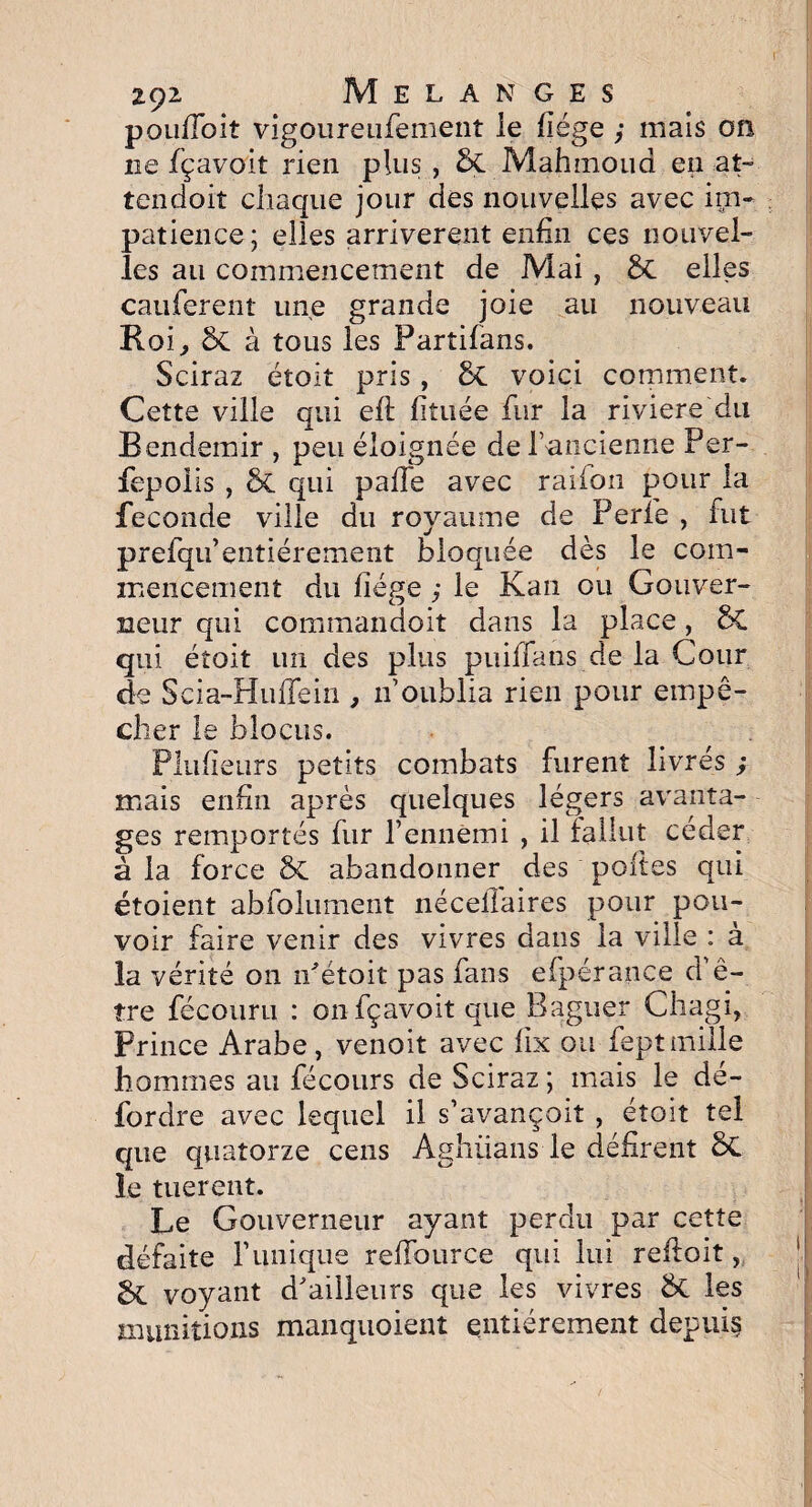 poufloit vigoureufement le liège y mais on ne fçavoit rien plus , 8c Mahmoud en at¬ tendait chaque jour des nouvelles avec im¬ patience; elles arrivèrent enfin ces nouvel¬ les au commencement de Mai, 5c elles cauferent une grande joie au nouveau Roi, ÔC à tous les Partifans. Sciraz étoit pris, 8c voici comment. Cette ville qui efl fiîuée fur la riviere du B endemir , peu éloignée de l’ancienne Per- fepoüs , & qui pafie avec raifon pour la fécondé ville du royaume de Perlé , fut prefqu’entiérement bloquée dès le com¬ mencement du liège y le Kan ou Gouver¬ neur qui commandoit dans la place, 5C qui étoit un des plus puilfans de la Cour de Scia-HinTein , n’oublia rien pour empê¬ cher le blocus. Plulieurs petits combats furent livrés y mais enfin après quelques légers avanta¬ ges remportés fur l’ennemi , il fallut céder à la force &. abandonner des polies qui étoient abfolument néceilaires pour pou¬ voir faire venir des vivres dans la ville : à la vérité on n'étoit pas fans efpérance d’ê¬ tre fécouru : on fçavoit que Baguer Chagi, Prince Arabe, venoit avec lix ou feptmille hommes au fécours de Sciraz ; mais le dé- fordre avec lequel il s’avançait , étoit tel que quatorze cens Aghüans le défirent 8t le tuerent. Le Gouverneur ayant perdu par cette défaite l’unique refiburce qui lui refloit, gc voyant d'ailleurs que les vivres les munitions manquoient entièrement depuis