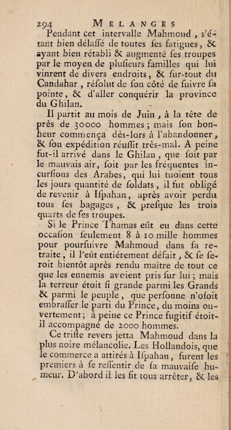 Pendant cet intervalle Mahmoud , s5é=» tant bien délaffé de toutes fes fatigues , ÔC ayant bien rétabli St augmenté fes troupes par le moyen de plufleurs familles qui lui vinrent de divers endroits, St fur-tout du Candahar , réfolut de fon côté de fuivre fa pointe, St d’aller conquérir la province du Ghilan. Il partit au mois de Juin , à la tête de près de 30000 hommes ; mais fon bon¬ heur commença dès-lors à l’abandonner x St fon expédition réuffit très-mal. A peine fut-il arrivé dans le Ghilan , que loit par le mauvais air, foit par les fréquentes in¬ curvons des Arabes, qui lui tuaient tous les jours quantité de foldats , il fut obligé de revenir à Ifpahan, après avoir perdu tous fes bagages , St prefque les trois quarts de fes troupes. Si le Prince Thamas eût eu dans cette occafion lentement 8 à 10 mille hommes pour pourfuivre Mahmoud dans fa re¬ traite , il Petit entièrement défait, St te fe- roit bientôt après rendu maître de tout ce que les ennemis avoient pris fur lui ; mais la terreur étoit fi grande parmi les Grands parmi le peuple , que perfonne n’ofoit emhraiîer le parti du Prince, du moins ou¬ vertement; à peine ce Prince fugitif étoit- il accompagné de 2000 hommes. Ce trille revers jetta Mahmoud dans la plus noire mélancolie. Les Hollandois, que le commerce a attirés à Ifpahan, furent les i premiers à fe reüentir de fa mauvaife bu- j meur. D'abord il les fit tous arrêter, St les