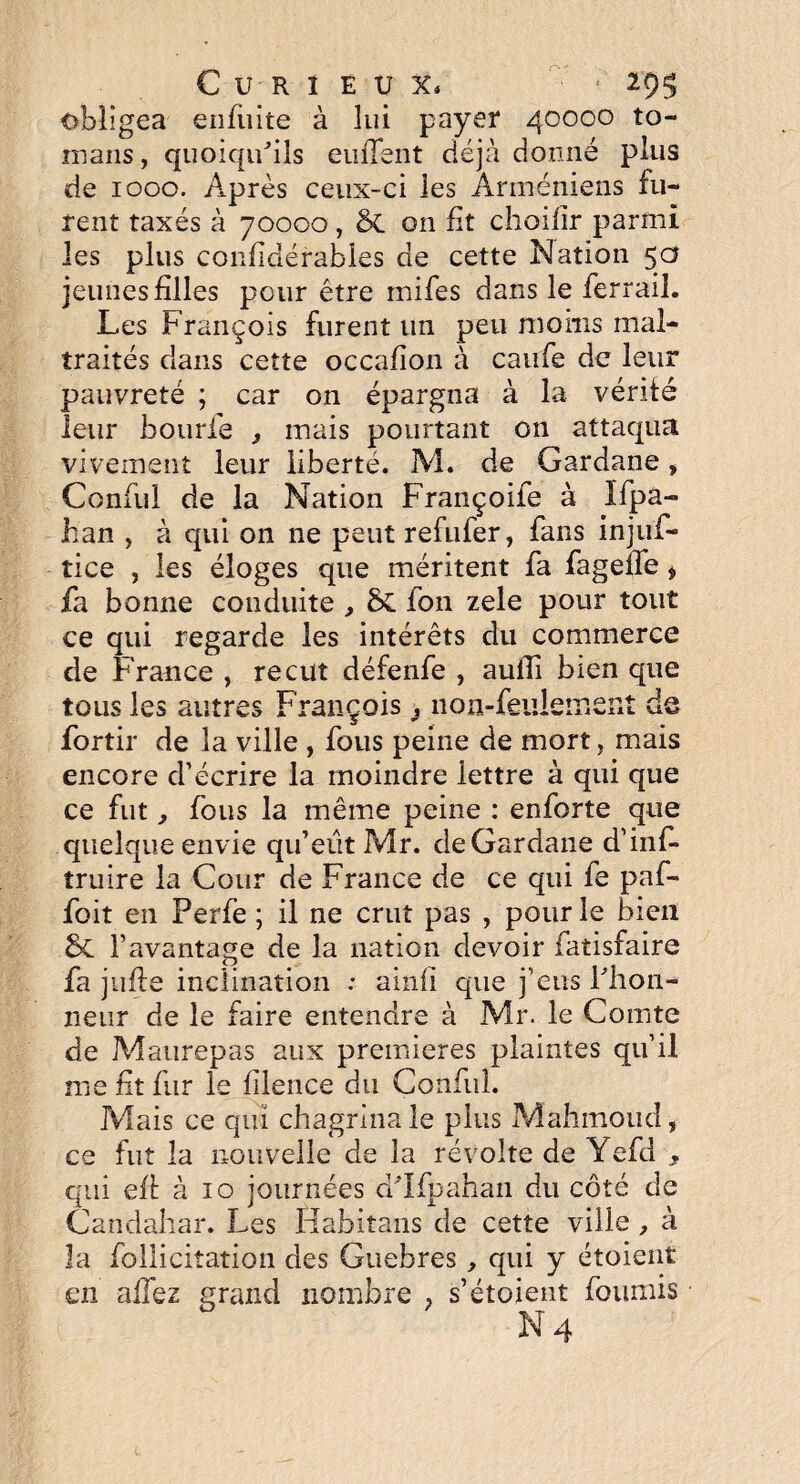 Curieux, 29$ obligea enfiiite à lui payer 40000 to- mans, quoiqu'ils emTent déjà donné plus de 1000. Après ceux-ci les Arméniens fu¬ rent taxés à 70000, & on fit choifir parmi les plus confidérables de cette Nation 50 jeunes filles pour être inifes dans le ferrail. Les François furent un peu moins mal¬ traités dans cette occafion à caufe de leur pauvreté ; car on épargna à la vérité leur bourfe 3 mais pourtant on attaqua vivement leur liberté. M. de Gardane » Conful de la Nation Françoife à Ifpa- han , à qui on ne peut refufer, fans injuf- tice , les éloges que méritent fa fagelfe i fa bonne conduite , & fon zele pour tout ce qui regarde les intérêts du commerce de France , reçut défenfe , auiîi bien que tous les autres François 3 non-feulement de fortir de la ville , fous peine de mort, mais encore d’écrire la moindre lettre à qui que ce fut, fous la même peine : enforte que quelque envie qu’eût Mr. deGardane d’inf- truire la Cour de France de ce qui fe paf- foit en Perfe ; il ne crut pas , pour le bien l’avantage de la nation devoir fatisfaire fa jufte inclination : ainfi que j’eus l'hon¬ neur de le faire entendre à Mr. le Comte de Maurepas aux premières plaintes qu’il me fit fur le filence du Conful. Mais ce qui chagrina le plus Mahmoud, ce fut la nouvelle de la révolte de Yefd , qui eft à 10 journées d'Ifpahan du côté de Candahar. Les Habitans de cette ville, à la follicitation des Guebres, qui y étoient en allez grand nombre , s’étoient fournis