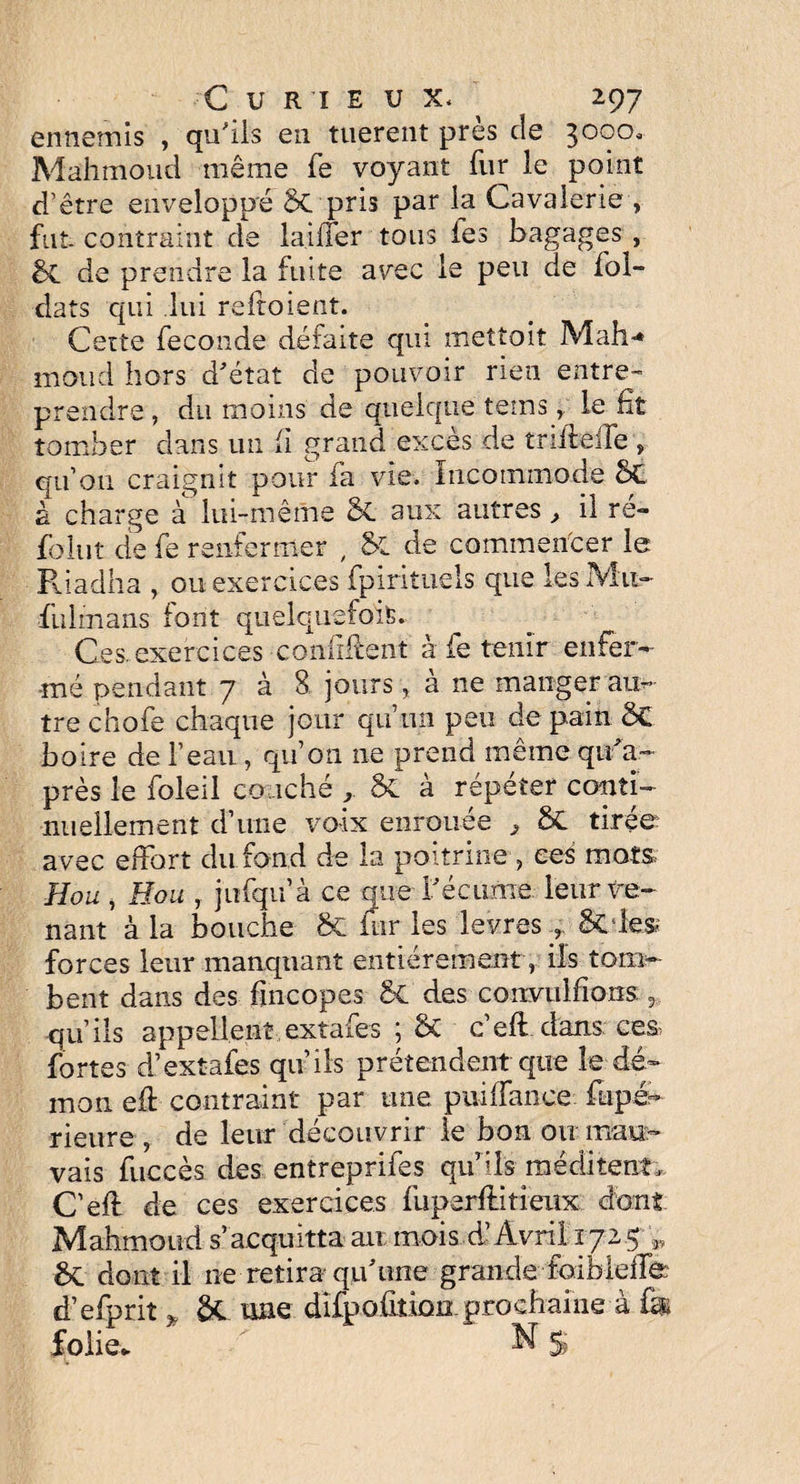 ennemis , qu'ils en tuerent près de 3000, Mahmoud même fe voyant fur le point d’être enveloppé §C pris par la Cavalerie , fut contraint de laiffer tous les bagages , bc de prendre la fuite avec le peu de fol- dats qui lui reitoient. Cette fécondé déiaite qui mettait Mali* moud hors d'état de pouvoir rien entre¬ prendre , du moins de quelque tems r le ht tomber dans un (i grand excès de trifleife , qu’on craignit pour fa vie. Incommode bC à charge à lui-même êl aux autres , il ré- folut de fe renfermer , & de commencer le Riadha , ou exercices fpirituels que les Mu- fulmans font quelquefois. Ces. exercices confirent à fe tenir enfer¬ mé pendant 7 à 8 jours, à ne manger atn- trechofe chaque jour qu’un peu de pain bC boire de l’eau, qu’on ne prend même qu'a- près le foie il couché & à répéter conti¬ nuellement d’une voix enrouée , ÔC tirée avec effort du fond de la poitrine, ces mots Hou , Hou , jufqu’à ce que l'écurne, leur ve¬ nant à la bouche bC fur les levres & les forces leur manquant entièrement r ils tom¬ bent dans des fincopes b£ des convulfions qu’ils appellent extafes ; bC c’efl dans ces fortes d’extafes qu’ils prétendent que îe dé¬ mon efl contraint par une puiffance fupé- rieure , de leur découvrir le bon ou mau¬ vais fuccès des entreprifes qu’lis méditent, C’efl de ces exercices fuperflitieux dont Mahmoud s’acquitta au: mois d’Avril 1725 1}, bc dont il ne retira qu'une grande foiblefle d’efprit * bt une difpoûtion. prochaine à fe folie. ' / N S