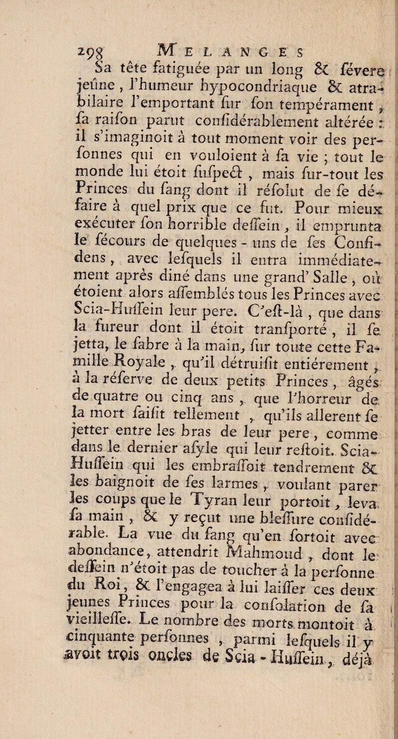 Sa tête fatiguée par un long févere jeune , l’humeur hypocondriaque & atra¬ bilaire l’emportant fur fon tempérament 7 fa raifon parut conf dérablement altérée : il s’imaginoit à tout moment voir des per- fonnes qui en vouloient à fa vie ; tout le monde lui étoit fufpecl: , mais fur-tout les Princes du fang dont il réfolut de fe dé¬ faire a quel prix que ce fut. Pour mieux exécuter fon horrible deifein , il emprunta ïe lecours de quelques - uns de fes Conf- dens r avec iefquels il entra immédiate¬ ment après diné dans une grand’ Salle , oit étoient alors aflemblés tous les Princes avec Scia-biulTein leur pere. Oeil-là , que dans la fureur dont il était tranfporté , il fe jetta, le fabre à la main-, fur toute cette Fa¬ mille Royale qu'il détruift entièrement f a la referve de deux petits Princes , âgés de quatre ou cinq ans , que l'horreur de. la mort faif t tellement qu’ils allèrent fe jetter entre les bras de leur pere , comme dans le dernier afyle qui leur reftoit. Scia- HufTein qui les embrafbit tendrement 3c les baignait de fes larmes voulant parer les coups que le Tyran leur portoit, leva fa main , &£ y reçut une biefîiire conf dé- rable. La vue du fang qu’en fortoit avec abondance, attendrit Mahmoud , dont le deifein n'étoit pas de toucher â la perfonne du Roi, 8c 1 engagea a lui laiffer ces deux jeunes Princes pour la confolation de fa vieilleflk Le. nombre des morts montoit à cinquante perfonnes parmi Iefquels il y ^yoit trois oncles de Scia - Hiiffim, déjà