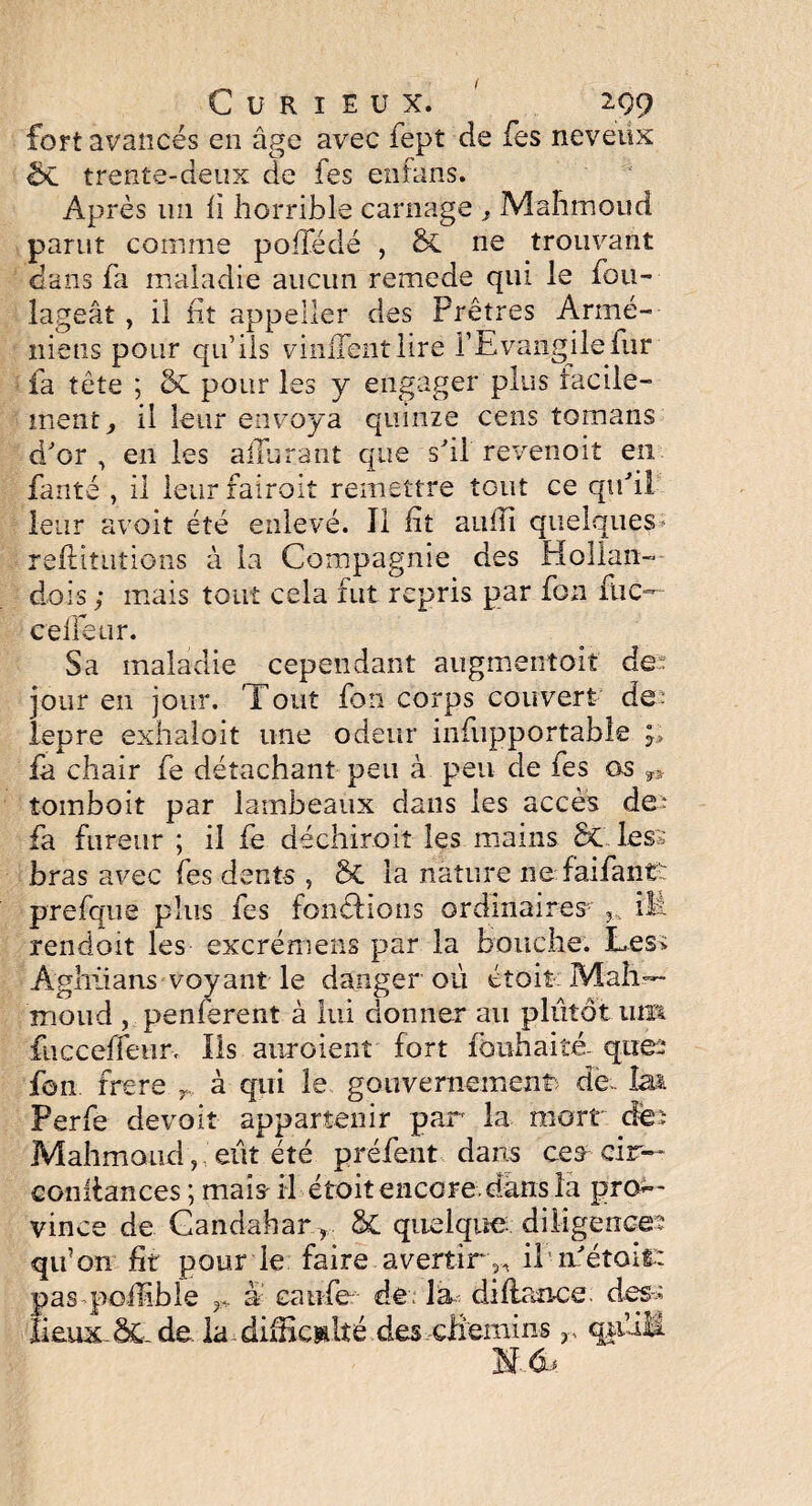 ( Curieux. 299 fort avancés en âge avec fept de fes neveux & trente-deux de fes enfans. Après un fi horrible carnage t Mahmoud parut comme poffédé , & ne trouvant dans fa maladie aucun remede qui le fou- lageât, il fit appeller des Prêtres Armé¬ niens pour qu’ils viniTentlire l’Evangile fur fa tête ; 5c pour les y engager plus facile¬ ment, il leur envoya quinze cens romans d'or , en les affûtant que s'il revenoit en fanté , il leur fairoit remettre tout ce qu'il leur avoit été enlevé. Il fit auili quelques * réfutations à la Compagnie des Hollan- dois ; mais tout cela fut repris par fou flic— ceffeur. Sa maladie cependant augmentoit de jour en jour. Tout fou corps couvert de- lepre exhaloit une odeur infupportable ;; fa chair fe détachant peu à peu de fes as tombait par lambeaux clans les accès de* fa fureur ; il fe déchiroiî les mains St les:; b ras avec fes dents , St la nature ne faifant: prefque plus fes fondions ordinaires ? îlt rendoit les excrémens par la bouche. Les; Aghiians voyant le danger ou étoit Mali— moud , penferent à lui donner au plutôt 11m fucceffetirv Ils auroient fort fonhaiîé que:* fon frere r. à qui le gouvernement' de. la* Perfe devoit appartenir par la mort des Mahmoud, eût été préfent dans ces cir— confiances ; mais il étoit encore dans la pnv- vince de Candahar ? St quelque diligence: qu’on fit pour le faire avertir^ il n'éîoit: pas poffible â caufe de ; la clifiance des; lieux St de la difficulté des chemins r qffiM