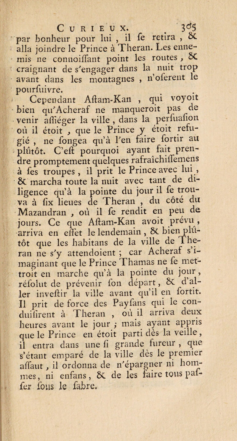 par bonheur pour lui , il Te retira , &C alla joindre le Prince à Theran. Les enne- mis ne connoiffant point les routes , oL craignant de s'engager dans la nuit trop avant dans les montagnes , n’oierent le pourfuivre. Cependant Aflam-Kan , qui voyoït bien qu'Acheraf ne manqueroit pas de venir afîiéger la ville , dans la perfuafion ou il étoit , que le Prince y étoit réfu¬ gié , ne fongea qu’à l'en faire fortir au plutôt. C’eft pourquoi ayant fait pren¬ dre promptement quelques rafraîchilTemens à les troupes, il prit le Prince avec lui? 8t marcha toute la nuit avec tant de di¬ ligence qu’à la pointe du jour il fe trou¬ va à lix lieues de Theran , du côté du Mazandran , où il fe rendit en peu de jours. Ce que Aftam-Kan avoit prévu , arriva en effet le lendemain , bien plu¬ tôt que les habitans de la ville de The¬ ran ne s'y attendoient ; car Acheraf s i- maginant que le Prince Thamas ne fe met- troit en marche qu’à la pointe du jour , réfolut de prévenir fon départ, 6c d al¬ ler inveflir la ville avant qu’il en fortit. Ï1 prit de force des Payfans qui le con- duifirent à Theran , ou il arriva deux heures avant le jour ; mais ayant appris que le Prince en étoit parti dès la veille , il entra dans une fi grande fureur , que s’étant emparé de la ville dès le premier affaut, il ordonna de n'épargner ni hom¬ mes , ni enfans, ÔC de les faire tous pai- fer fous le fahre.