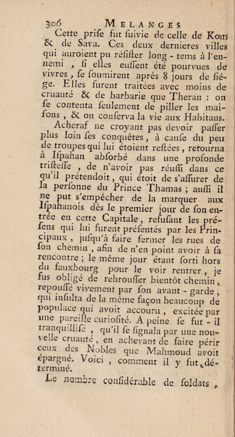 Cette prife fut fuivie de celle de Kom Se. de Sava. Ces deux dernieres villes qui auroient pu réfîfler long - tems à l'en¬ nemi , lî elles enflent été pourvues de vivres, fe fournirent après 8 jours de liè¬ ge. Elles furent traitées avec moins de ci Liante & de barbarie que Theran : on fe contenta feulement de piller les mai- fons , on conferva la vie aux Habitans. „ Acheraf ne croyant pas devoir palier plus loin lès conquêtes, à catife du peu de troupes qui lui étoient reliées , retourna ci •n^>a^an abforbé dans une profonde tr il telle , de n’avoir pas réulîi dans ce qii il pretendoit, qui étoit de s’aUursr de la perfonne du Prince Thamas ; auffi il ne put s empêcher de la marquer aux lipahanois dès le premier jour de fon en¬ trée en cette Capitale , refulant les pré- iens qui lui furent préfentés par les Prin¬ cipaux , jufqida faire fermer les rues de Ion chemin , afin de n’en point avoir à la rencontre ; le même jour étant forti hors ou rauxhourg pour le voir rentrer , je lus oblige de rebroulîer bientôt chemin % repouué vivement par fon avant - garde qui infulta de la même façon beaucoup de populace qui avoit accouru , excitée par une pareille curiolîté. A peine fe fut - il ti anquillife , qu'il fe Signala par une non- l e iw cruauté , en achevant de faire périr ceux des Nobles que Mahmoud avoit épargné. Voici , comment il y fut .dé- termine. J H Le notaire confidéraMe de foldats ,