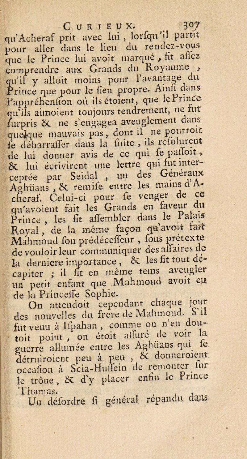 qu Acheraf prit avec lui , lorfqufil partit pour aller dans le lieu du rendez-vous que le Prince lui avoit marqué , lit allez comprendre aux Grands du Royaume * qu’il y alloit moins pour l’avantage du Prince que pour le lien propre. Ainli dans Pappréhenlion où ilsétoient, que le Prince qu’ils aimoient toujours tendrement, neiut furpris &. ne s’engagea aveuglement dans quelque mauvais pas, dont il ne pourroit fe débarraffer dans la fuite , ils réfolurent de lui donner avis de ce qui fe palioit > 8c lui écrivirent une lettre qui fut inter- ceptée par Seidal , un des Généraux Aghiians , remife entre les mains d A- cheraf. Celui-ci pour fe venger de ce qu'a voient fait les Grands en faveur du Prince , les fit affembler dans^ le Palais Royal, de la même façon qu avoit rarf Mahmoud fon prédéceffeur , fous prétexte de vouloir leur communiquer des affaires de la derniers importance , ÔC les fit tout dé¬ capiter ; il fit en même teins aveugler un petit enfant que Mahmoud avoit eu de la Princeffe Sophie. On attendoit cependant chaque jeu** des nouvelles du frere de Mahmoud. S il fut venu à Ifpahan , comme on n’en dou- toit point , on était affuré de voir la guerre allumée entre les Aghuans qui le détruiraient peu à peu , & donneraient occafion à Scia-Huffein de remonter lur le trône , 6C d’y placer enfin le Prince Thamas. ; , Un défordre fi général répandu dans