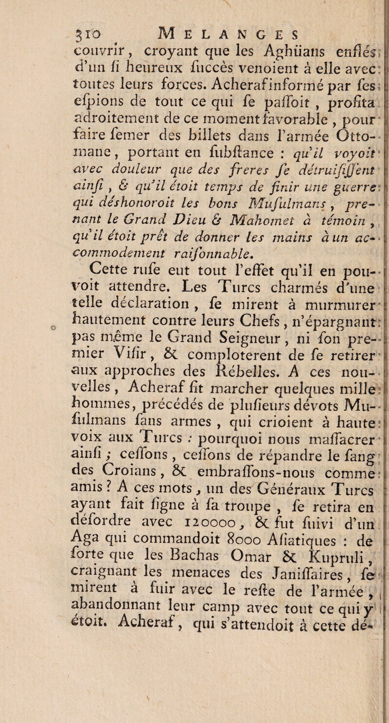 couvrir, croyant que les Aghiians enflés : d’un fi heureux fuccès venoient à elle avec j toutes leurs forces. Acherafinfonué par fes i efpions de tout ce qui fe paffoit , profita : adroitement de ce moment favorable , pour faire femer des billets dans Farinée Otto¬ mane, portant en fubflance : quil voyoit avec douleur que des freres Je détruifïjjent j ainji , & qu'il étoit temps de finir une guerre qui de'shonoroit les bons Wïufulmans , pre¬ nant le Grand Dieu 6r Mahomet à témoin , qu il étoit prêt de donner les mains à un ac->\ commodément raifonnable. Cette rufe eut tout l’efFet qu’il en pou- voit attendre. Les Turcs charmés d'une telle déclaration , fe mirent à murmurer hautement contre leurs Chefs , n’épargnant pas même le Grand Seigneur , ni fon pre- ; mier Vifir, & complotèrent de fe retirer «aux approches des Rébelles. A ces nou¬ velles , Acheraf fit marcher quelques mille hommes, précédés de plufïeurs dévots Mu- fulmans fans armes , qui crioient à haute voix aux Turcs : pourquoi nous maffacrer > ainfî ; ceflons , celions de répandre le fang des Croians, 8c embralions-nous comme: amis ? A ces mots, un des Généraux Turcs ayant fait figue à fa troupe , fe retira en défordre avec 120000,, 6c fut fuivi d’un Aga qui commandoit 8000 Afiatiques : de forte que les Bachas Omar St Kupruli, craignant les menaces des Janiflaires, fer i mirent a fuir avec le refie de l’armée 9 J abandonnant leur camp avec tout ce qui y il stoit. Acheraf, qui s’attendoit à cette dé* i
