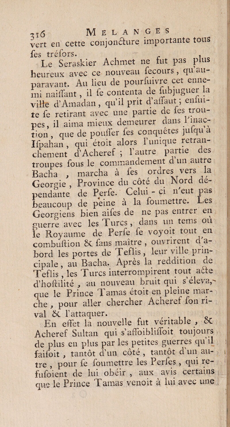 vert en cette conjonéfure importante tous fes tréfors. ~ , Le Seraskier Achmet ne fut pas plus heureux avec ce nouveau fecours, rju au paravant. Au lieu de pourfuivre cet enne- mi naiffant, il fe contenta de fabjuguer la ville d’Amadan , qu’il prit d’aflaut ; eimu- te fe retirant avec une partie ae les trou¬ pes , il aima mieux demeurer dans I inac¬ tion , que de pouffer fes conquêtes juiqu a Ifpahan, qui étoit alors F unique retran¬ chement d’Acheref ; l’autre partie des troupes fous le commandement d un filtre Bacha , marcha à fes ordres vers la Géorgie , Province du côté du Nord dé¬ pendante de Perfe. Celui - ci if eut pas beaucoup de peine a la foumettre. Les Géorgiens bien aifes de ne pas entrer en fTuerre avec les Turcs , dans un tems ou fe Royaume de Perfe fe voyoit tout en combuftion St fans maître , ouvrirent d a- bord les portes de Tefiis, leur ville prin¬ cipale , au Bacha. Apres la reddition de Tefiis , les Turcs interrompirent tout affe d’hoffilité , au nouveau bruit quq a elevap que le Prince T amas etoit en pleine mar¬ che , pour aller chercher Acheref fon ri¬ val St l’attaquer. , En effet la nouvelle fut véritable } 5C Acheref Sultan qui s aftoibliffoit toujours de plus en plus par les petites guerres qu’il faifoit f tantôt d’un côte , tantôt d un au¬ tre , pour fe foumettre les Perfes , qui re- fufoient de lui obéir 5 aux avis certains que le Prince Tamas venoit à lui avec une